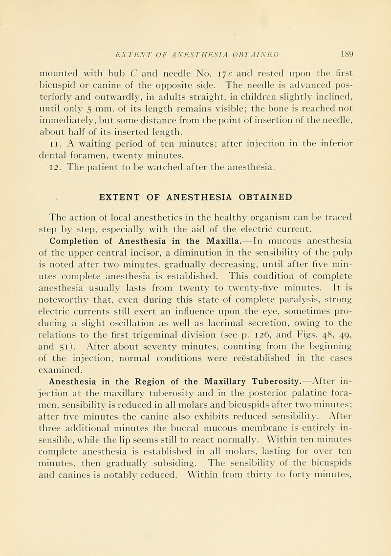 mounted with hub C and needle No. 17c and rested upon the first bicuspid or canine of the opposite side. The needle is advanced pos- teriorly and outwardly, in adults straight, in children slightly inclined, until only 5 mm. of its length remains visible; the bone is reached not immediately, but some distance from the point of insertion of the needle, about half of its inserted length. 11. A waiting period of ten minutes; after injection in the inferior dental foramen, twenty minutes. 12. The patient to be watched after the anesthesia. EXTENT OF ANESTHESIA OBTAINED The action of local anesthetics in the healthy organism can be traced step by step, especially with the aid of the electric current. Completion of Anesthesia in the Maxilla.—In mucous anesthesia of the upper central incisor, a diminution in the sensibility of the pulp is noted after two minutes, gradually decreasing, until after five min- utes complete anesthesia is established. This condition of complete anesthesia usually lasts from twenty to twenty-five minutes. It is notew^orthy that, even during this state of complete paralysis, strong electric currents still exert an influence upon the eye, sometimes pro- ducing a slight oscillation as well as lacrimal secretion, owing to the relations to the first trigeminal division (see p. 126, and Figs. 48, 49, and 51). After about seventy minutes, counting from the beginning of the injection, normal conditions were reestablished in the cases examined. Anesthesia in the Region of the Maxillary Tuberosity.—After in- jection at the maxillary tuberosity and in the posterior palatine fora- men, sensibility is reduced in all molars and bicuspids after two minutes; after five minutes the canine also exhibits reduced sensibility. After three additional minutes the buccal mucous membrane is entirely in- sensible, while the lip seems still to react normally. Within ten minutes complete anesthesia is established in all molars, lasting for over ten minutes, then gradually subsiding. The sensibility of the bicuspids and canines is notably reduced. Within from thirty to forty minutes.