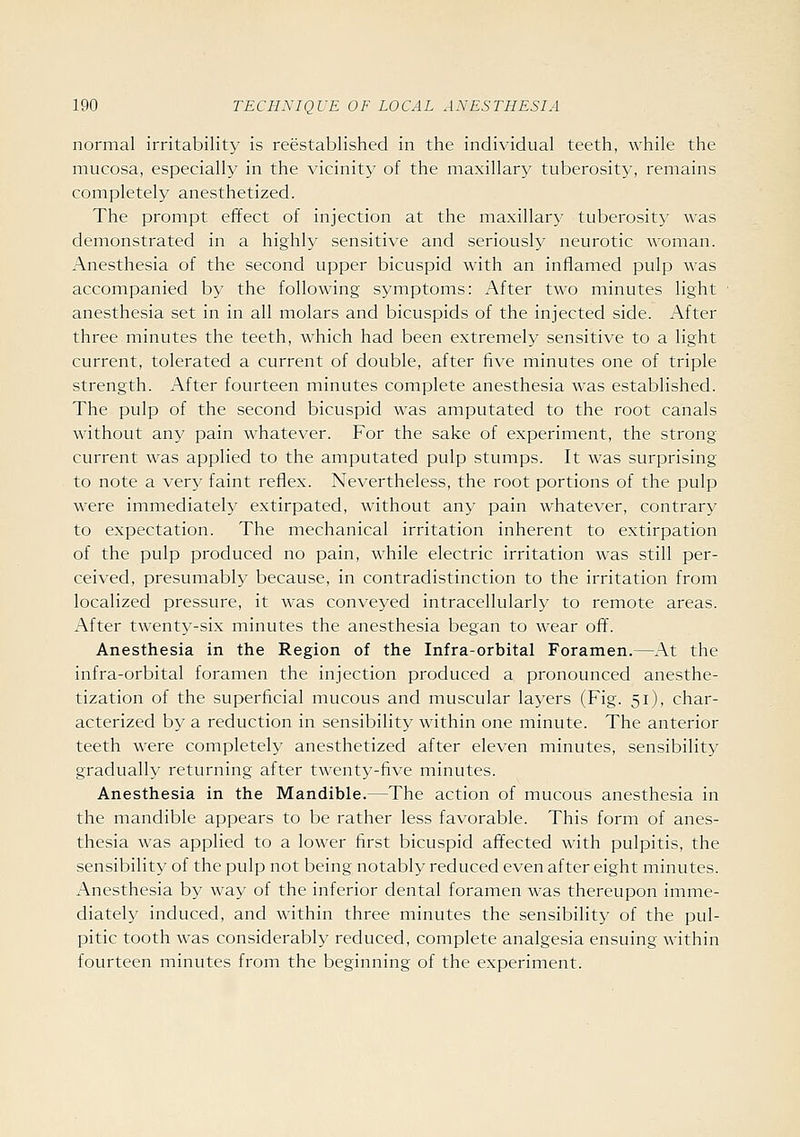 normal irritability is reestablished in the individual teeth, while the mucosa, especially in the vicinity of the maxillary tuberosity, remains completely anesthetized. The prompt effect of injection at the maxillary tuberosity was demonstrated in a highly sensitive and seriously neurotic woman. Anesthesia of the second upper bicuspid with an inflamed pulp was accompanied by the following symptoms: After two minutes light anesthesia set in in all molars and bicuspids of the injected side. After three minutes the teeth, which had been extremely sensitive to a light current, tolerated a current of double, after five minutes one of triple strength. After fourteen minutes complete anesthesia was established. The pulp of the second bicuspid was amputated to the root canals without any pain whatever. For the sake of experiment, the strong current was applied to the amputated pulp stumps. It was surprising to note a very faint reflex. Nevertheless, the root portions of the pulp were immediately extirpated, without any pain whatever, contrary to expectation. The mechanical irritation inherent to extirpation of the pulp produced no pain, Avhile electric irritation was still per- ceived, presumably because, in contradistinction to the irritation from localized pressure, it was conveyed intracellularly to remote areas. After twenty-six minutes the anesthesia began to wear off. Anesthesia in the Region of the Infra-orbital Foramen.—At the infra-orbital foramen the injection produced a pronounced anesthe- tization of the superficial mucous and muscular layers (Fig. 51), char- acterized by a reduction in sensibility within one minute. The anterior teeth were completely anesthetized after eleven minutes, sensibility^ gradually returning after twenty-five minutes. Anesthesia in the Mandible.—The action of mucous anesthesia in the mandible appears to be rather less favorable. This form of anes- thesia was applied to a lower first bicuspid aff^ected with pulpitis, the sensibility of the pulp not being notably reduced even after eight minutes. Anesthesia by way of the inferior dental foramen was thereupon imme- diately induced, and within three minutes the sensibility of the pul- pitic tooth was considerably reduced, complete analgesia ensuing within fourteen minutes from the beginning of the experiment.