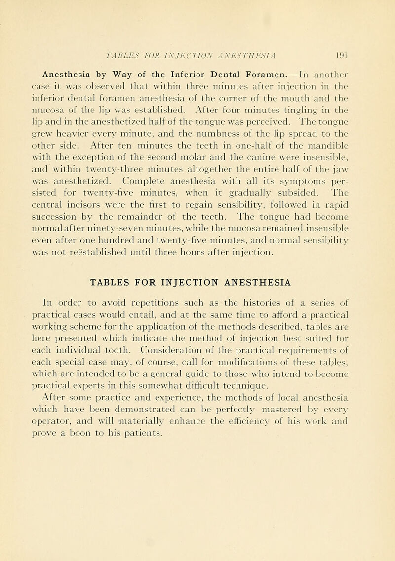 Anesthesia by Way of the Inferior Dental Foramen.—In another case it was observed that within three minutes after injection in the inferior dental foramen anesthesia of the corner of the mouth and the mucosa of the lip was established. After four minutes tingling in the lip and in the anesthetized half of the tongue was perceived. The tongue grew heavier every minute, and the numbness of the lip spread to the other side. After ten minutes the teeth in one-half of the mandible with the exception of the second molar and the canine were insensible, and within twenty-three minutes altogether the entire half of the jaw- was anesthetized. Complete anesthesia with all its symptoms per- sisted for twenty-five minutes, when it gradually subsided. The central incisors were the first to regain sensibility, followed in rapid succession by the remainder of the teeth. The tongue had become normal after ninety-seven minutes, w'hile the mucosa remained insensible even after one hundred and twenty-five minutes, and normal sensibility was not reestablished until three hours after injection. TABLES FOR INJECTION ANESTHESIA In order to avoid repetitions such as the histories of a series of practical cases would entail, and at the same time to afford a practical working scheme for the application of the methods described, tables are here presented which indicate the method of injection best suited for each individual tooth. Consideration of the practical requirements of each special case may, of course, call for modifications of these tables, which are intended to be a general guide to those who intend to become practical experts in this somewhat difificult technique. After some practice and experience, the methods of local anesthesia which have been demonstrated can be perfectly mastered by every operator, and will materially enhance the efficiency of his work and prove a boon to his patients.