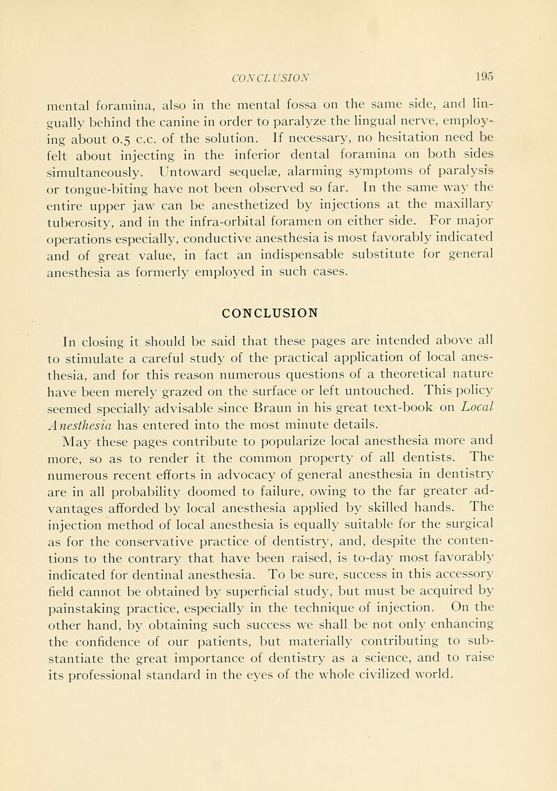 mental foramina, also in the mental fossa on the same side, and lin- gually behind the canine in order to paralyze the lingual nerve, employ- ing about 0.5 c.c. of the solution. If necessary, no hesitation need be felt about injecting in the inferior dental foramina on both sides simultaneously. Untoward sequelae, alarming symptoms of paralysis or tongue-biting have not been observed so far. In the same way the entire upper jaw can be anesthetized by injections at the maxillary tuberosity, and in the infra-orbital foramen on either side. For major operations especially, conductive anesthesia is most favorably indicated and of great value, in fact an indispensable substitute for general anesthesia as formerly employed in such cases. CONCLUSION In closing it should be said that these pages are intended above all to stimulate a careful study of the practical application of local anes- thesia, and for this reason numerous questions of a theoretical nature have been merely grazed on the surface or left untouched. This policy seemed specially advisable since Braun in his great text-book on Local Anesthesia has entered into the most minute details. May these pages contribute to popularize local anesthesia moi'e and more, so as to render it the common property of all dentists. The numerous recent efforts in advocacy of general anesthesia in dentistry are in all probability doomed to failure, owing to the far greater ad- vantages afforded by local anesthesia applied b}' skilled hands. The injection method of local anesthesia is equally suitable for the surgical as for the conservative practice of dentistry, and, despite the conten- tions to the contrary that have been raised, is to-day most favorably indicated for dentinal anesthesia. To be sure, success in this accessory field cannot be obtained by superficial study, but must be acquired by painstaking practice, especially in the technique of injection. On the other hand, by obtaining such success we shall be not only enhancing the confidence of our patients, but materially contributing to sub- stantiate the great importance of dentistry as a science, and to raise its professional standard in the ej-es of the whole ci\ilized world.