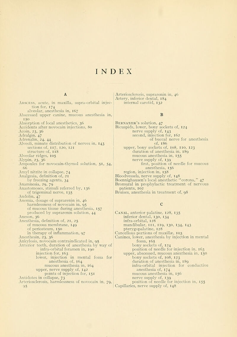 INDEX Abscess, acute, in maxilla, supra-orbital injec- tion for, 174 alveolar, anesthesia in, 167 Abscessed upper canine, mucous anesthesia in, 150 Absorption of local anesthetics, 36 Accidents after novocain injections. 80 Acoin, 23, 36 Adralgin, 47 AdrenaUn, 24, 44 Alveoli, minute distribution of nerves in, 143 sections of, 117, 120, 121 structure of, 118 Alveolar ridges, 105 Alypin, 23, 36 Ampoules for novocain-thvmol solution, 51, 54, 66 Amyl nitrite in collapse, 74 Analgesia, definition of, 21 b)' freezing agents, 34 Anamnesia, 29, 79 Anastomoses, stimuli referred by, 136 of trigeminal nerve, 135 Andolin, 47 Anemia, dosage of suprarenin in, 46 harmlessness of novocain in, 95 of mucous tissue during anesthesia, 157 produced by suprarenin solution, 44 Aneson, 36 Anesthesia, definition of, 21, 25 of mucous membrane, 149 of periosteum, 150 in therapy of inflammation, 97 Anesthesin, 23, 36 Ankylosis, novocain contraindicated in, 95 Anterior teeth, duration of anesthesia by way of infra-orbital foramen in, 190 injection for, 163 lower, injection in mental fossa for anesthesia of, 164 mucous anesthesia in, 164 upper, nerve supply of, 142 points of injection for, 151 Antidotes in collapse, 73 Arteriosclerosis, harmlessness of novocain in, 79, 95 Arteriosclerosis, suprarenin in, 46 Artery, inferior dental, 184 internal carotid, 132 B Bernatzik's solution, 47 Bicuspids, lower, bony sockets of, 124 nerve supply of, 143 second, injection for, 162 of buccal nerve for anesthesia of, 186 upper, bony sockets of, 108, no, 123 duration of anesthesia in. 189 mucous anesthesia in, 155 nerve supply of, 139 first, position of needle for mucous anesthesia, 156 region, injection in, 158 Bloodvessels, nerve supply of, 148 Boennighausen's local anesthetic corona, 47 Bromural in prophylactic treatment of ner\-ous patients, 102 Bruises, anesthesia in treatment of, 98 Canal, anterior palatine, 12S, 135 inferior dental, 130, 134 infra-orbital, 128 mandibular, in, 119, 130, 134, 143 pterygopalatine, 128 Cancellous portions of maxillce, 103 Canines, lower, anesthesia bj' injection in mental fossa, 165 bony sockets of, 124 position of needle for injection in. 163 upper, abscessed, mucous anesthesia in. 150 bony sockets of, 108, 123 duration of anesthesia in, 1S9 infra-orbital injection for conductive anesthesia of, 174 mucous anesthesia in, 156 nerve supply of. 139 position of needle for injection in, 155 Capillaries, nerve supply of, 14S
