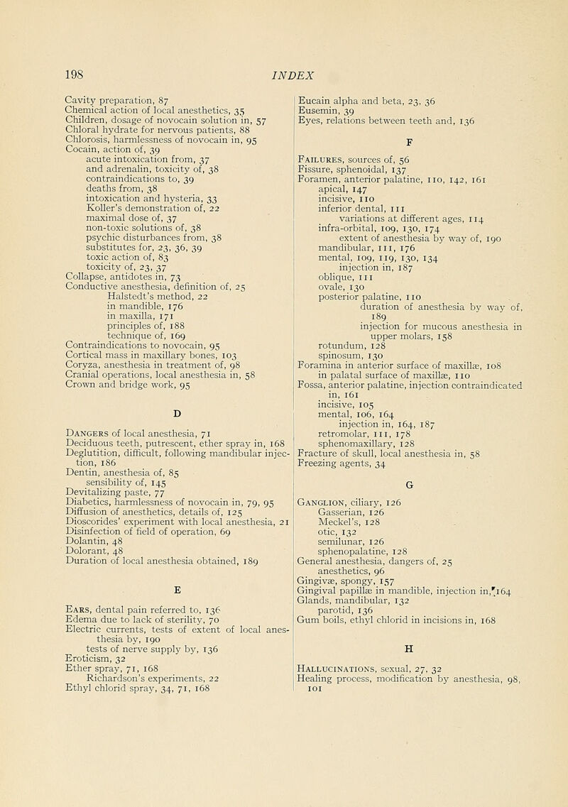 Cavity preparation, 87 Chemical action of local anesthetics, 35 Children, dosage of novocain solution in, 57 Chloral hydrate for nervous patients, 88 Chlorosis, harmlessness of novocain in, 95 Cocain, action of, 39 acute intoxication from, 37 and adrenalin, toxicity of, 38 contraindications to, 39 deaths from, 38 intoxication and hysteria, 33 KoUer's demonstration of, 22 maximal dose of, 37 non-toxic solutions of, 38 psychic disturbances from, 38 substitutes for, 23, 36, 39 toxic action of, 83 toxicity of, 23, 37 Collapse, antidotes in, 73 Conductive anesthesia, definition of, 25 Halstedt's method, 22 in mandible, 176 in maxilla, 171 principles of, 188 technique of, 169 Contraindications to novocain, 95 Cortical mass in maxillary bones, 103 Coryza, anesthesia in treatment of, 98 Cranial operations, local anesthesia in, 58 Crown and bridge work, 95 D Dangers of local anesthesia, 71 Deciduous teeth, putrescent, ether spray in, 168 Deglutition, difficult, following mandibular injec- tion, 186 Dentin, anesthesia of, 85 sensibility of, 145 Devitalizing paste, 77 Diabetics, harmlessness of novocain in, 79, 95 Diffusion of anesthetics, details of, 125 Dioscorides' experiment with local anesthesia, 21 Disinfection of field of operation, 69 Dolantin, 48 Dolorant, 48 Duration of local anesthesia obtained, 189 E Ears, dental pain referred to, 136 Edema due to lack of sterility, 70 Electric currents, tests of extent of local anes- thesia by, 190 tests of nerve supply b3^ 136 Eroticism, 32 Ether spray, 71, 168 Richardson's experiments, 22 Ethyl chlorid spray, 34, 71, 168 Eucain alpha and beta, 23. 36 Eusemin, 39 Eyes, relations between teeth and, 136 Failures, sources of, 56 Fissure, sphenoidal, 137 Foramen, anterior palatine, no, 142, 161 apical, 147 incisive, no inferior dental ,111 variations at different ages, 114 infra-orbital, 109, 130, 174 extent of anesthesia by way of, 190 mandibular, III, 176 mental, 109, 119, 130, 134 injection in, 187 oblique, in ovale, 130 posterior palatine, no duration of anesthesia by way of, 189 injection for mucous anesthesia in upper molars, 158 rotundum, 128 spinosum, 130 Foramina in anterior surface of maxillae, 108 in palatal surface of maxillas, no Fossa, anterior palatine, injection contraindicated in, 161 incisive, 105 mental, 106, 164 injection in, 164, 187 retromolar, in, 178 sphenomaxillary, 128 Fracture of skull, local anesthesia in, 58 Freezing agents, 34 G Ganglion, ciliary, 126 Gasserian, 126 Meckel's, 128 otic, 132 semilunar, 126 sphenopalatine, 128 General anesthesia, dangers of, 25 anesthetics, 96 Gingiv3S, spongy, 157 Gingival papillas in mandible, injection in,'l64 Glands, mandibular, 132 parotid, 136 Gum boils, ethyl chlorid in incisions in, 168 Hallucinations, sexual, 27, 32 Healing process, modification by anesthesia, loi