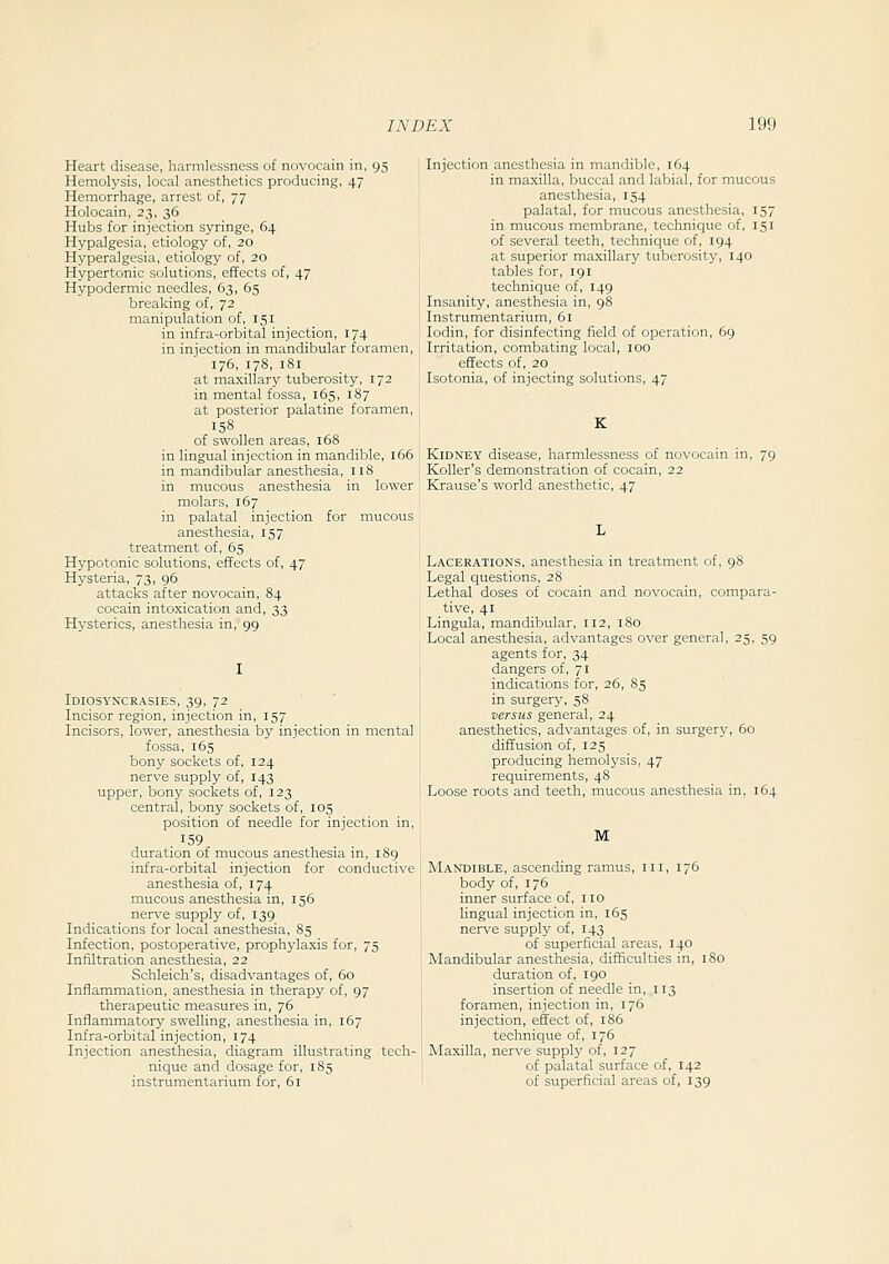 Heart disease, harmlessness of novocain in, 95 Hemolysis, local anesthetics producing, 47 Hemorrhage, arrest of, 77 Holocain, 23, 36 Hubs for injection syringe, 64 Hypalgesia, etiology of, 20 Hyperalgesia, etiology of, 20 Hypertonic solutions, effects of, 47 Hypodermic needles, 63, 65 breaking of, 72 manipulation of, 151 in infra-orbital injection, 174 in injection in mandibular foramen, 176, 178, 181 at maxillary tuberosity, 172 in mental fossa, 165, 187 at posterior palatine foramen, 158 of swollen areas, 168 in lingual injection in mandible, 166 in mandibular anesthesia, 118 in mucous anesthesia in lower molars, 167 in palatal injection for mucous anesthesia, 157 treatment of, 65 Hypotonic solutions, effects of, 47 Hysteria, 73, 96 attacks after novocain, 84 cocain intoxication and, 33 Hysterics, anesthesia in, 99 Idiosyncrasies, 39, 72 Incisor region, injection in, 157 Incisors, lower, anesthesia by injection in mental fossa, 165 bony sockets of, 124 nerve supply of, 143 upper, bony sockets of, 123 central, bony sockets of, 105 position of needle for injection in, 159 duration of mucous anesthesia in, 189 infra-orbital injection for conductive anesthesia of, 174 mucous anesthesia in, 156 nerve supply of, 139 Indications for local anesthesia, 85 Infection, postoperative, prophylaxis for, 75 Infiltration anesthesia, 22 Schleich's, disadvantages of, 60 Inflammation, anesthesia in therapy of, 97 therapeutic measures in, 76 Inflammatory swelling, anesthesia in, 167 Infra-orbital injection, 174 Injection anesthesia, diagram illustrating tech- nique and dosage for, 183 instrumentarium for, 61 Injection anesthesia in mandible, 164 in maxilla, buccal and labial, for mucous anesthesia, 154 palatal, for mucous anesthesia, 157 in mucous membrane, technique of, 151 of several teeth, technique of, 194 at superior maxillary tuberosity, 140 tables for, 191 technique of, 149 Insanity, anesthesia in, 98 Instrumentarium, 61 lodin, for disinfecting field of operation, 69 Irritation, combating local, 100 effects of, 20 Isotonia, of injecting solutions, 47 Kidney disease, harmlessness of novocain in, 79 Koller's demonstration of cocain, 22 Krause's world anesthetic, 47 Lacerations, anesthesia in treatment of, 98 Legal questions, 28 Lethal doses of cocain and novocain, compara- tive, 41 Lingula, mandibular, 112, 180 Local anesthesia, advantages over general, 25, 59 agents for, 34 dangers of, 71 indications for, 26, 85 in surgery, 58 versus general, 24 anesthetics, advantages of, in surgery, 60 diffusion of, 125 producing hemolysis, 47 requirements, 48 Loose roots and teeth, mucous anesthesia in, 164 M Mandible, ascending ramus, iii, 176 body of, 176 inner surface of, no lingual injection in, 165 nerve supply of, 143 of superficial areas, 140 Mandibular anesthesia, difficulties in, 18 duration of, 190 insertion of needle in, 113 foramen, injection in, 176 injection, effect of, 186 technique of, 176 Maxilla, nerve supply of, 127 of palatal surface of, 142 of superficial areas of, 139