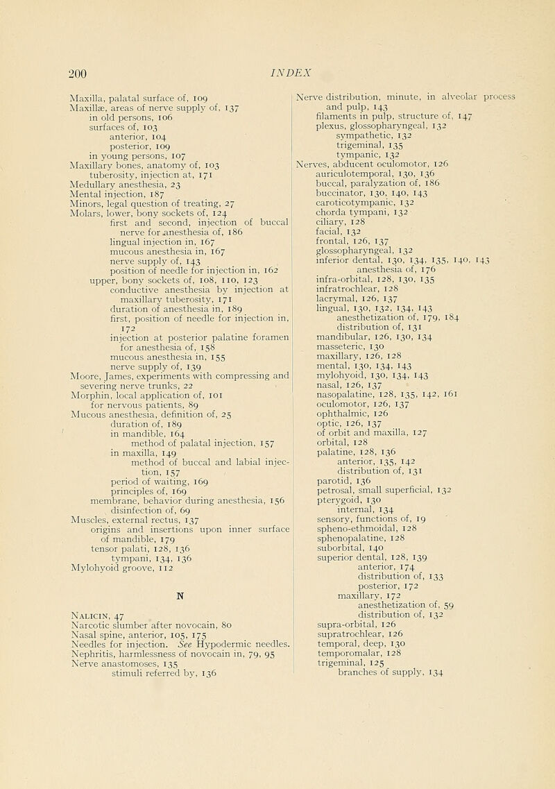 Maxilla, palatal surface of, 109 MaxillsB, areas of nerve supply of, 137 in old persons, 106 surfaces of, 103 anterior, 104 posterior, 109 in young persons, 107 Maxillary bones, anatomy of, 103 tuberosity, injection at, 171 Medullary anesthesia, 23 Mental injection, 187 Minors, legal question of treating, 27 Molars, lower, bony sockets of, 124 first and second, injection of buccal nerve for iinesthesia of, 186 lingual injection in, 167 mucous anesthesia in, 167 nerve supply of, 143 position of needle for injection in, 162 upper, bony sockets of, 108, no, 123 conductive anesthesia by injection at maxillary tuberosity, 171 duration of anesthesia in, 189 first, position of needle for injection in, 172 injection at posterior palatine foramen for anesthesia of, 158 mucous anesthesia in, 155 nerve supply of, 139 Moore, James, experiments with compressing and severing nerve trunks, 22 Morphin, local application of, loi for nervous patients, 89 Mucous anesthesia, definition of, 25 duration of, 189 in mandible, 164 method of palatal injection, 157 in maxilla, 149 method of buccal and labial injec- tion, 157 period of waiting, 169 principles of, 169 membrane, behavior during anesthesia, 156 , disinfection of, 69 Muscles, external rectus, 137 origins and insertions upon inner surface of mandible, 179 tensor palati, 128, 136 tympani, 134, 136 Mylohyoid groove, 112 N Nalicin, 47 Narcotic slumber after novocain, 80 Nasal spine, anterior, 105, 175 Needles for injection. See Hypodermic needles. Nephritis, harmlessness of novocain in, 79, 95 Nerve anastomoses, 135 stimuli referred by, 136 Nerve distribution, minute, in alveolar process and pulp, 143 filaments in pulp, structure of, 147 plexus, glossopharyngeal, 132 sympathetic, 132 trigeminal, 135 tympanic, 132 Nerves, abducent oculomotor, 126 auriculotemporal, 130, 136 buccal, paralyzation of, i85 buccinator, 130, 140, 143 caroticotympanic, 132 chorda tympani, 132 ciliary, 128 facial, 132 frontal, 126, 137 glossopharyngeal, 132 inferior dental, 130, 134, 135, 140, 143 anesthesia of, 176 infra-orbital, 128, 130, 135 infratrochlear, 128 lacrymal, 126, 137 lingual, 130, 132, 134, 143 anesthetization of, 179, 184 distribution of, 131 mandibular, 126, 130, 134 masseteric, 130 maxillary, 126, 128 mental, 130, 134, 143 mylohyoid, 130, 134, 143 nasal, 126, 137 nasopalatine, 128, 135, 142, 161 oculomotor, 126, 137 ophthalmic, 126 optic, 126, 137 of orbit and maxilla, 127 orbital, 128 palatine, 128, 136 anterior, 135, 142 distribution of, 131 parotid, 136 petrosal, small superficial, 132 pterygoid, 130 interna], 134 sensory, functions of, 19 spheno-ethmoidal, 128 sphenopalatine, 128 suborbital, 140 superior dental, 128, 139 anterior, 174 distribution of, 133 posterior, 172 maxillary, 172 anesthetization of, 59 distribution of, 132 supra-orbital, 126 supratrochlear, 126 temporal, deep, 130 temporomalar, 128 trigeminal, 125 branches of supply, 134