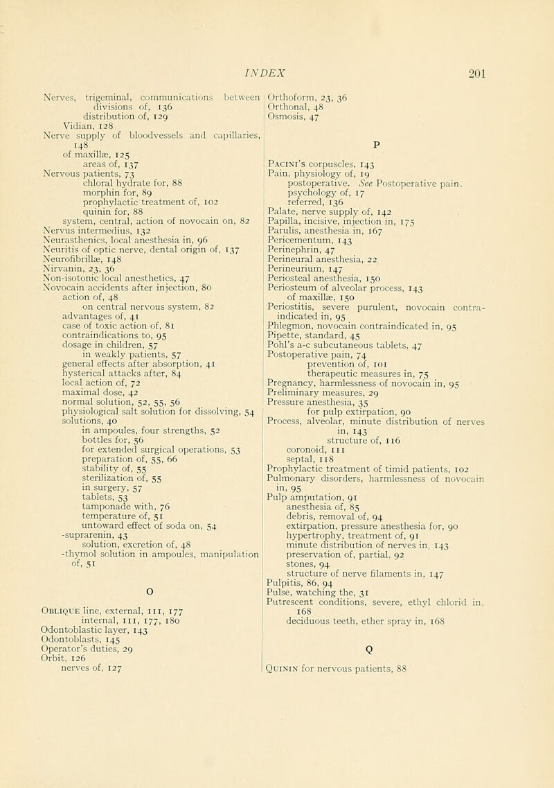 Nerves, trigeminal, communications between divisions of, 136 distribution of, 129 Vidian, 128 Nerve supply of bloodvessels and capillaries, 148 of maxilte, 125 areas of, 137 Nervous patients, 73 chloral hydrate for, 88 morphin for, 89 prophylactic treatment of, 102 quinin for, 88 system, central, action of novocain on, 82 Nervus intermedius, 132 Neurasthenics, local anesthesia in, 96 Neuritis of optic nerve, dental origin of, 137 Neurofibrillas, 148 Nirvanin, 23, 36 Non-isotonic local anesthetics, 47 Novocain accidents after injection, 80 action of, 48 on central nervous system, 82 advantages of, 41 case of toxic action of, 81 contraindications to, 95 dosage in children, 57 in weakly patients, 57 general effects after absorption, 41 hysterical attacks after, 84 local action of, 72 maximal dose, 42 normal solution, 52, 55, 56 physiological salt solution for dissolving, 54 solutions, 40 in ampoules, four strengths, 52 bottles for, 56 for extended surgical operations, 53 preparation of, 55, 66 stability of, 55 sterilization of, 55 in surgery, 57 tablets, 53 tamponade with, 76 temperature of, 51 untoward effect of soda on, 54 -suprarenin, 43 solution, excretion of, 48 -thymol solution in ampoules, manipulation of, 51 O Oblique line, external, iii, 177 internal, iii, 177, 180 Odontoblastic layer, 143 Odontoblasts, 145 Operator's duties, 29 Orbit, 126 nerves of, 127 Orthoform, 23, 36 Orthonal, 48 Osmosis, 47 Pacini's corpuscles, 143 Pain, physiology of, 19 postoperative. See Postoperative pain. psychology of, 17 referred, 136 Palate, nerve supply of, 142 Papilla, incisive, injection in, 175 Parulis, anesthesia in, 167 Pericementum, 143 Perinephrin, 47 Perineural anesthesia, 22 Perineurium, 147 Periosteal anesthesia, 150 Periosteum of alveolar process, 143 of maxillEe, 150 Periostitis, severe purulent, novocain contra- indicated in, 95 Phlegmon, novocain contraindicated in, 95 Pipette, standard, 45 Pohl's a-c subcutaneous tablets, 47 Postoperative pain, 74 prevention of, loi therapeutic measures in, 75 Pregnancy, harmlessness of novocain in, 95 Preliminary measures, 29 Pressure anesthesia, 35 for pulp extirpation, 90 Process, alveolar, minute distribution of nerves in, 143 structure of, 116 coronoid, 111 septal, 118 Prophylactic treatment of timid patients, 102 Pulmonary disorders, harmlessness of novocain in. 95 Pulp amputation, 91 anesthesia of, 85 debris, removal of, 94 extirpation, pressure anesthesia for, go hypertrophy, treatment of, 91 minute distribution of nerves in, 143 preservation of, partial, 92 stones, 94 structure of nerve filaments in, 147 Pulpitis, 86, 94 Pulse, watching the, 31 Putrescent conditions, severe, ethyl chlorid in, 168 deciduous teeth, ether spray in, 168 Quinin for nervous patients,