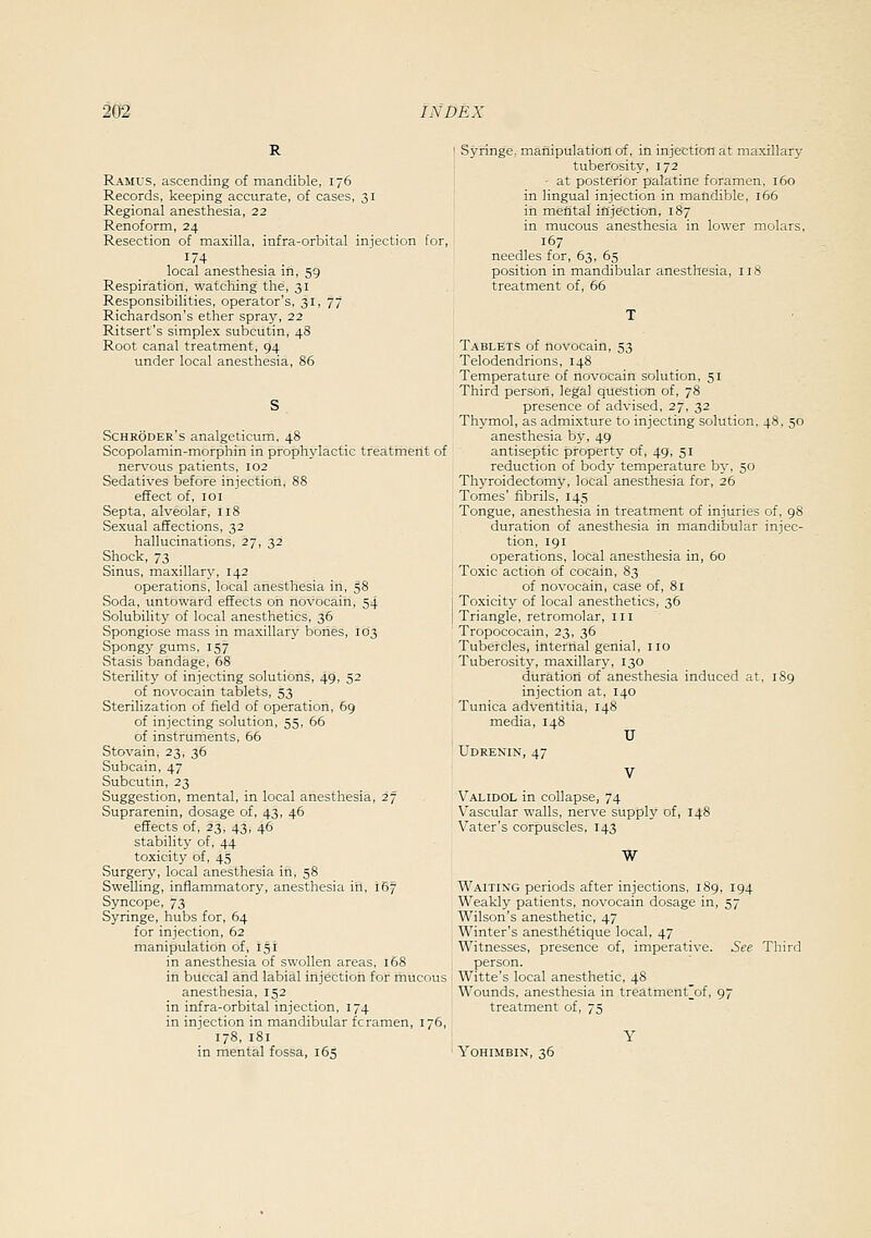 R Ramus, ascending of mandible, 176 Records, keeping accurate, of cases, 31 Regional anesthesia, 22 Renoform, 24 Resection of maxilla, infra-orbital iniection for, local anesthesia in, 59 Respiration, watching the, 31 Responsibilities, operator's, 31, 77 Richardson's ether spray, 22 Ritsert's simplex subcutin, 48 Root canal treatment, 94 under local anesthesia, 86 Schroder's analgeticum, 48 Scopolamin-morphin in prophylactic treatment of nervous patients, 102 Sedatives before injection, 88 effect of, 101 Septa, alveolar, 118 Sexual affections, 32 hallucinations, 27, 32 Shock, 73 Sinus, maxillary, 142 operations, local anesthesia in, 58 Soda, untoward effects on novocain, 54 Solubility of local anesthetics, 36 Spongiose mass in maxillary bones, 103 Spongy gums, 157 Stasis bandage, 68 Sterility of injecting solutions, 49, 5^ of novocain tablets, 53 Sterilization of field of operation, 69 of injecting solution, 55, 66 of instruments, 66 Stovain, 23, 36 Subcain, 47 Subcutin, 23 Suggestion, mental, in local anesthesia, 27 Suprarenin, dosage of, 43, 46 effects of, 23, 43, 46 stability of, 44 toxicity of, 45 Surgery, local anesthesia in, 58 Swelling, inflammatory, anesthesia in, 167 Syncope, 73 Syringe, hubs for, 64 for injection, 62 manipulation of, 151 in anesthesia of swollen areas, 168 in buccal and labial injection for mucous anesthesia, 152 in infra-orbital injection, 174 in injection in mandibular fcramen, 176, 178, 181 in mental fossa, 165 Syringe, manipulation of, in injection at maxillary tuberosity, 172 - at posterior palatine foramen. 160 in lingual injection in mandible, 166 in meiital injection, 187 in mucous anesthesia in lower molars, 167 needles for, 63, 65 position in mandibular anesthesia, iiS treatment of, 66 Tablets of novocain, 53 Telodendrions, 148 Temperature of novocain solution, 51 Third person, legal question of, 78 presence of advised, 27, 32 Thymol, as admixture to injecting solution, 48. 50 anesthesia by, 49 antiseptic property of, 49, 51 reduction of body temperature by, 50 Thyroidectomy, local anesthesia for, 26 Tomes' fibrils, 145 Tongue, anesthesia in treatment of injuries of, 98 duration of anesthesia in mandibular injec- tion, 191 operations, local anesthesia in, 60 Toxic action of cocain, 83 of novocain, case of, 81 Toxicity of local anesthetics, 36 Triangle, retromolar, 111 Tropococain, 23, 36 Tubercles, internal genial, no Tuberosity, maxillary, 130 duratiorl of anesthesia induced at, 189 injection at, 140 Tunica adventitia, 148 media, 148 U Udrenin, 47 V Validol in collapse, 74 Vascular walls, nerve supply of, 148 Vater's corpuscles, 143 W Waiting periods after injections, 189, 194 Weakly patients, novocain dosage in, 57 Wilson's anesthetic, 47 Winter's anesthetique local, 47 Witnesses, presence of, imperative. See Third person. Witte's local anesthetic, 48 Wounds, anesthesia in treatment]^of, 97 treatment of, 75 YOHIMBIN, 36