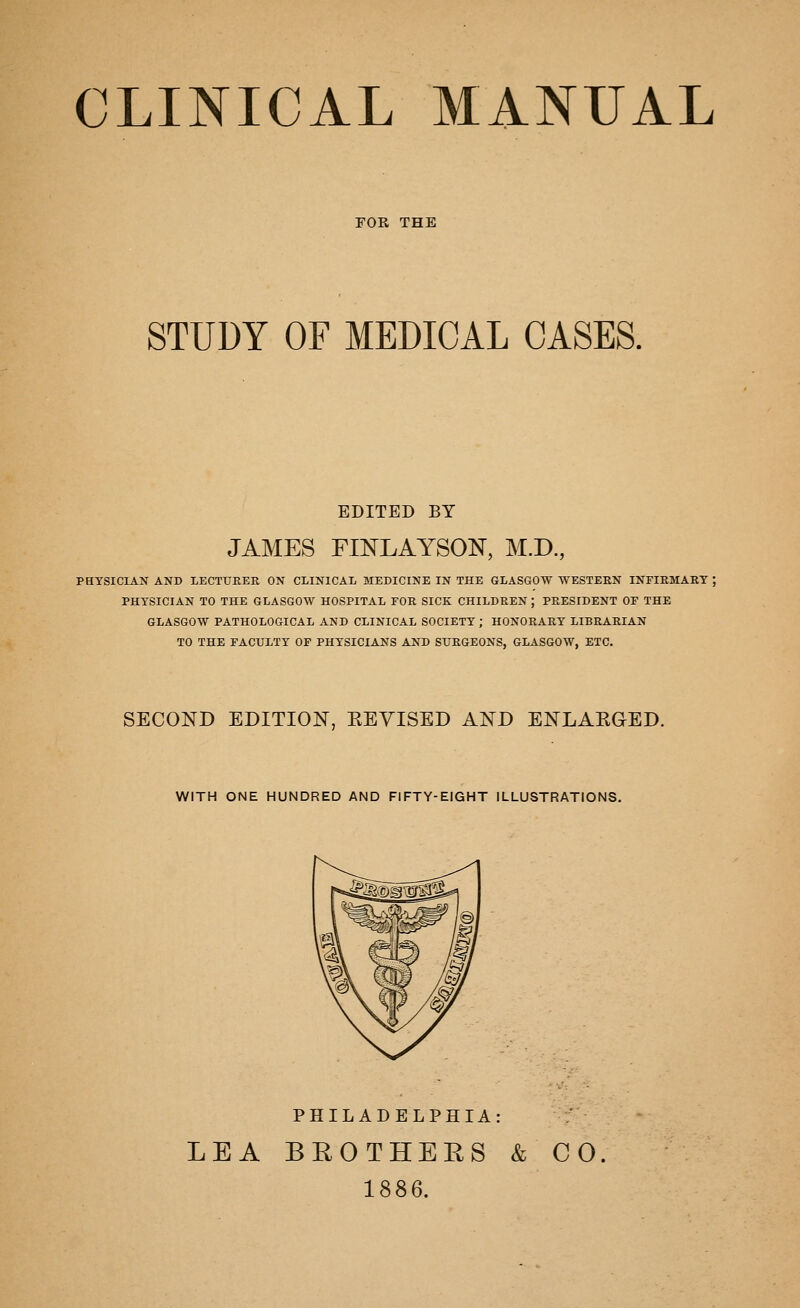 CLINICAL MANUAL FOE. THE STUDY OF MEDICAL CASES. EDITED BY JAMES FINLAYSOlSr, M.D., PHYSICIAN AND LECTUEER ON CLINICAL MEDICINE IN THE GLASGOW WESTERN INFIEMAET ; PHYSICIAN TO THE GLASGOW HOSPITAL FOR SICK CHILDREN ; PRESIDENT OF THE GLASGOW PATHOLOGICAL AND CLINICAL SOCIETY ; HONORARY LIBRARIAN TO THE FACULTY OF PHYSICIANS AND SURGEONS, GLASGOW, ETC. SECOND EDITION, KEVISED AND ENLAEGED. WITH ONE HUNDRED AND FIFTY-EIGHT ILLUSTRATIONS. PHILADELPHIA: LEA BROTHERS & CO. 1886.