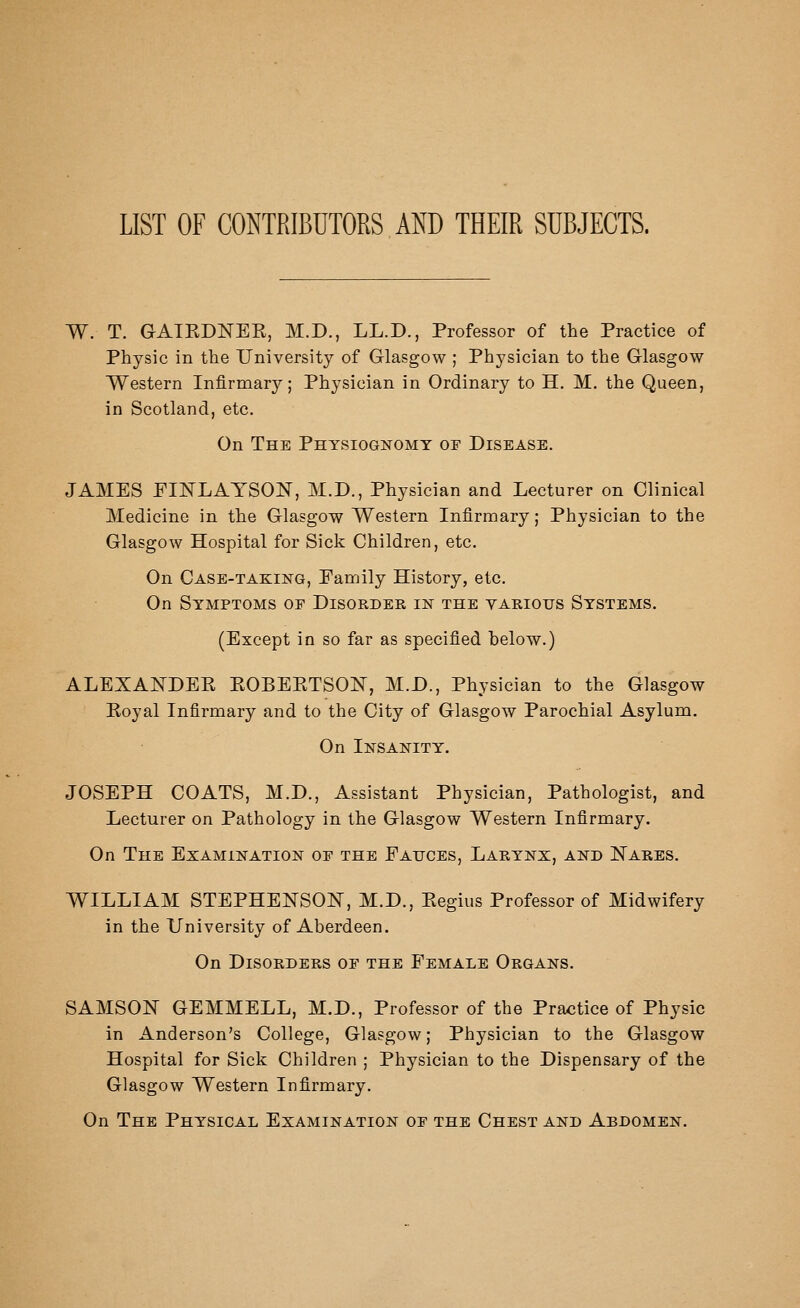 LIST OF CONTRIBUTORS AND THEIR SUBJECTS. W. T. GAIKDNEE, M.D., LL.D., Professor of the Practice of Physic in the University of Glasgow ; Physician to the Glasgow Western Infirmary; Physician in Ordinary to H. M. the Queen, in Scotland, etc. On The Physiognomy or Disease. JAMES PINLAYSON, M.D., Physician and Lecturer on Clinical Medicine in the Glasgow Western Infirmary; Physician to the Glasgow Hospital for Sick Children, etc. On Case-taking, Family History, etc. On Symptoms of Disorder in the yarious Systems. (Except in so far as specified below.) ALEXANDEK KOBEKTSOISr, M.D., Physician to the Glasgow Royal Infirmary and to the City of Glasgow Parochial Asylum. On Insanity. JOSEPH COATS, M.D., Assistant Physician, Pathologist, and Lecturer on Pathology in the Glasgow Western Infirmary. On The Examination oe the Fauces, Larynx, and Nares. WILLIAM STEPHENSON, M.D., Eegius Professor of Midwifery in the University of Aberdeen. On Disorders of the Female Organs. SAMSON GEMMELL, M.D., Professor of the Practice of Physic in Anderson's College, Glasgow; Physician to the Glasgow Hospital for Sick Children ; Physician to the Dispensary of the Glasgow Western Infirmary. On The Physical Examination of the Chest and Abdomen.