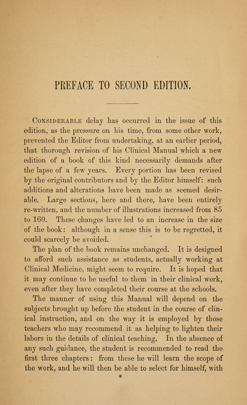 PREFACE TO SECOND EDITION. Considerable delay has occurred in the issue of this edition, as the pressure on his time, from some other work, prevented the Editor from undertaking, at an earlier period, that thoroug;h revision of his Clinical Manual which a new edition of a book of this kind necessarily demands after the lapse of a few years. Every portion has been revised by the original contributors and by the Editor himself: such additions and alterations have been made as seemed desir- able. Large sections, here and there, have been entirely re-written, and the number of illustrations increased from 85 to 160. These changes have led to an increase in the size of the book: althouo;h in a sense this is to be resetted, it could scarcely be avoided. The plan of the book remains unchanged. It is designed to afford such assistance as students, actually working at Clinical Medicine, might seem to require. It is hoped that it may continue to be useful to them in their clinical work, even after they have completed their course at the schools. The manner of using this Manual will depend on the subjects brought up before the student in the course of clin- ical instruction, and on the way it is employed by those teachers who may recommend it as helping to lighten their labors in the details of clinical teaching. In the absence of any such guidance, the student is recommended to read the first three chapters: from these he will learn the scope of the work, and he will then be able to select for himself, with