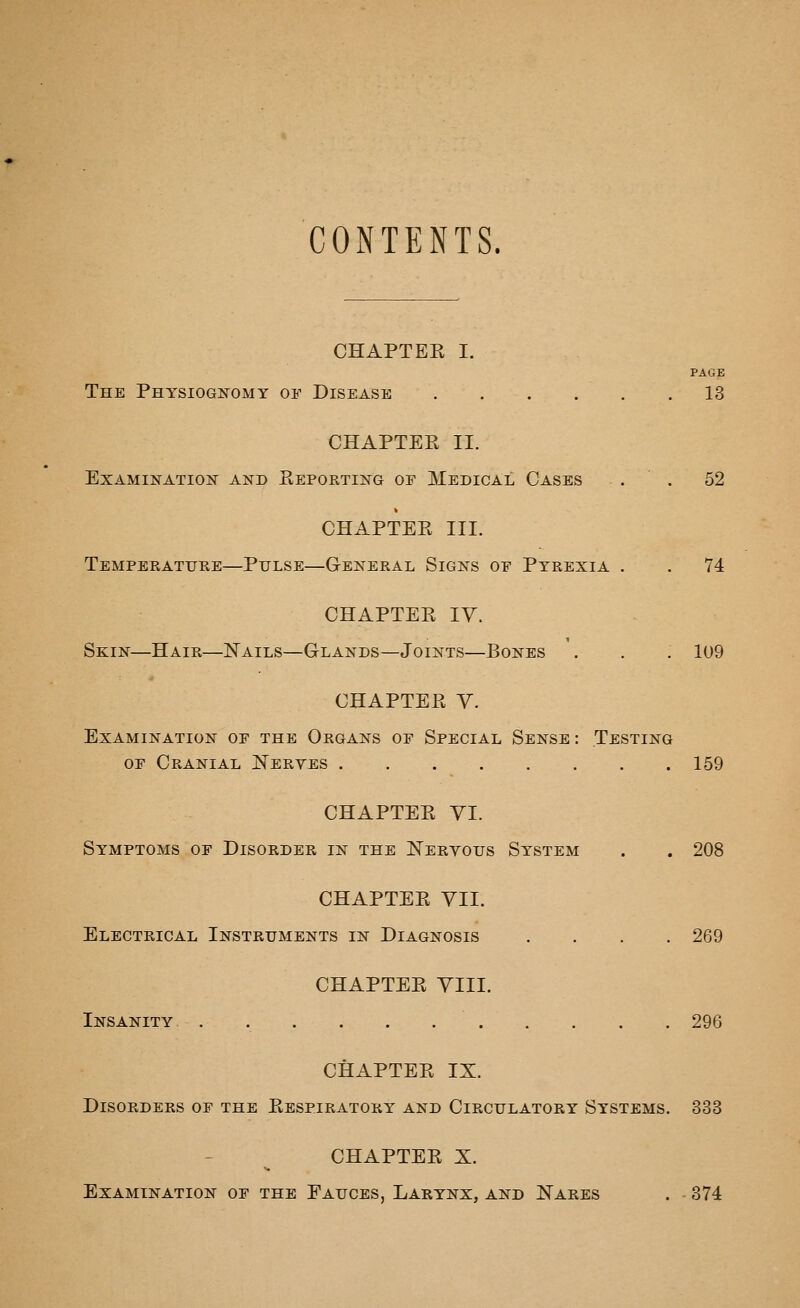 CONTENTS. CHAPTEE I. PAGE The Physiognomy of Disease 13 CHAPTEE II. Examination^ and Reporting of Medical Cases . . 52 CHAPTER III. Temperatuee—Pulse—General Signs of Pyrexia . . 74 CHAPTER ly. Skin—Hair—Nails—Glands—Joints—Bones . . . 109 CHAPTER Y. Examination of the Organs of Special Sense : Testing OF Cranial ISTerves 159 CHAPTER YI. Symptoms of Disorder in the Neeyous System . . 208 CHAPTER YII. Electrical Instruments in Diagnosis .... 269 CHAPTER YIII. Insanity 296 CHAPTER IX. Disorders of the Respiratory and Circulatory Systems. 333 CHAPTER X. Examination of the Fauces, Larynx, and Nares . - 374