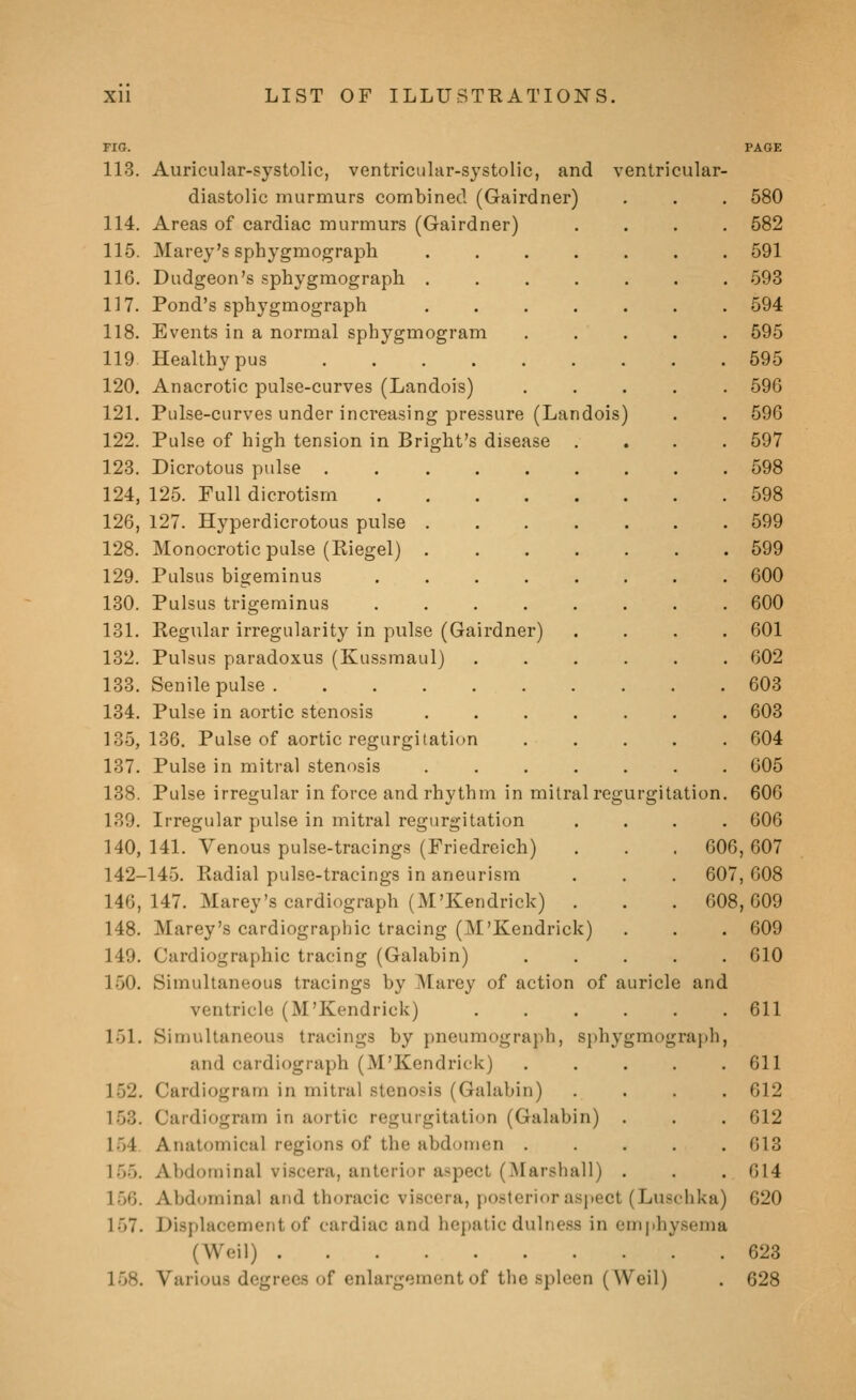 FIG. PAGE 113. Auricular-systolic, ventricular-systolic, and ventricular- diastolic murmurs combined (Gairdner) . . . 580 114. Areas of cardiac murmurs (Gairdner) .... 582 115. Marey's sphygmograph ....... 591 116. Dudgeon's sphygmograph ....... 593 117. Pond's sphygmograph ....... 594 118. Events in a normal sphygmogram ..... 595 119 Healthy pus 595 120. Anacrotic pulse-curves (Landois) ..... 596 121. Pulse-curves under increasing pressure (Landois) . . 596 122. Pulse of high tension in Bright's disease .... 597 123. Dicrotous pulse . 598 124. 125. Full dicrotism 598 126, 127. Hyperdicrotous pulse 599 128. Monocrotic pulse (Riegel) 599 129. Pulsus bigeminus ........ 600 130. Pulsus trigeminus ........ 600 131. Regular irregularity in pulse (Gairdner) .... 601 132. Pulsus paradoxus (Kussmaul) ...... 602 133. Senile pulse 603 134. Pulse in aortic stenosis ....... 603 135,136. Pulse of aortic regurgitation ..... 604 137. Pulse in mitral stenosis ....... 605 138. Pulse irregular in force and rhythm in milral regurgitation. 606 139. Irregular pulse in mitral regurgitation .... 606 140. 141. Venous pulse-tracings (Friedreich) . . . 606, 607 142-145. Radial pulse-tracings in aneurism . . . 607, G08 146, 147. Marey's cardiograph (M'Kendrick) . . . 608,609 148. Marey's cardiographic tracing (M'Kendrick) . . . 609 149. Cardiographic tracing (Galabin) ..... 610 150. Simultaneous tracings by Marey of action of auricle and ventricle (M'Kendrick) 611 151. Sinuiltaneous tracings by pneumograph, sphygmograph, and cardiograph (M'Kendrick) . . . . .611 152. Cardiogram in mitral stenosis (Galabin) .... 612 153. Cardiogram in aortic regurgitation (Galabin) . . . 612 154. Anatomical regions of the abdoincn ..... 613 155. Abdominal viscera, anterior aspect (Marshall) . . , 614 156. Abdominal and thoracic viscera, posterior asj)ect (Luschka) 620 157. Displacement of cardiac and hepatic dulness in emphysema (Weil) 623 158. Various degrees of enlargement of the spleen (Weil) . 628