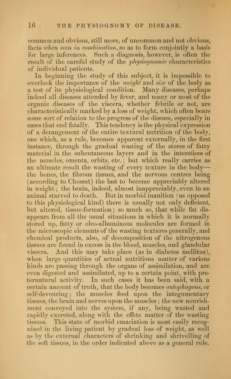 common and obvious, still more, of uncommon and not obvious, facts when seen in combinatio7i, so as to form conjointly a basis for large inferences. Such a diagnosis, however, is often the result of the careful study of the physio(/nomic characteristics of individual patients. In beginning the study of this subject, it is impossible to overlook the importance of the weight and size of the body as a test of its physiological condition. Many diseases, perhaps indeed all diseases attended by fever, and many or most of the organic diseases of the viscera, whether febrile or not, are characteristically marked by a loss of weight, which often bears some sort of relation to the progress of the disease, especially in cases that end fatally. This tendency is the physical expression of a derangement of the entire textural nutrition of the body, one which, as a rule, becomes apparent externally, in the first instance, through the gradual wasting of the stores of fatty material in the subcutaneous layers and in the interstices of the muscles, omenta, orbits, etc.; but which really carries as an ultimate result the wasting of every texture in the body— the bones, the fibrous tissues, and the nervous centres being (according to Chossat) the last to become appreciably altered in weight; the brain, indeed, almost inappreciably, even in an animal starved to death. But in morbid inanition fas opposed to this physiological kind) there is usually not only deficient, but altered, tissue-formation; so much so, that while fat dis- appears from all the usual situations in which it is normally stored up, fatty or oleo-albuminous molecules are formed in the microscopic elements of the Avasting textures generally, and chemical products, also, of decomposition of the nitrogenous tissues are found in excess in the blood, muscles, and glandular viscera. And this may take place (as in diabetes mellitus), when large quantities of actual nutritious matter of various kinds are passing through the organs of assimilation, and are even digested and assimilated, up to a certain point, with pre- ternatural activity. In such cases it has been said, with a certain amount of truth, that the body becomes autophagous, or self-devouring; the muscles feed upon the integumentary tissues, the brain and nerves upon the muscles ; the new nourish- ment conveyed into the system, if any, being wasted and rapidly excreted, along with the effete matter of the wasting tissues. This state of morbid emaciation is most easily recog- nized in the living patient by gradual loss of weight, as well as by the external characters of shrinking and shrivelling of the soft tissues, in the order indicated above as a general rule.