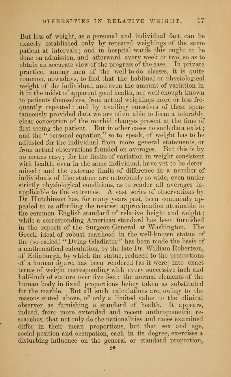But loss of weight, as a personal and individual fact, can be exactly established only by repeated weighings of the same patient at intervals; and in hospital wards this ought to be done on admission, and afterward every week or two, so as to obtain an accurate view of the progress of the case. In private practice, among men of the well-to-do classes, it is quite common, nowadays, to find that the habitual or physiological weight of the individual, and even the amount of variation in it in the midst of apparent good health, are well enough known to patients themselves, from actual weighings more or less fre- quently repeated; and by availing ourselves of these spon- taneously provided data Ave are often able to form a tolerably clear conception of the morbid changes present at the time of first seeing the patient. But in other cases no such data exist; and the  personal equation, so to speak, of weight has to be adjusted for the individual from more general statements, or from actual observations founded on averages. But this is by no means easy; for the limits of variation in weight consistent with health, even in the same individual, have yet to be deter- mined ; and the extreme limits of difference in a number of individuals of like stature are notoriously so wude, even under strictly physiological conditions, as to render all averages in- applicable to the extremes. A vast series of observations by Dr. Hutchinson has, for many years past, been commonly ap- pealed to as affording the nearest approximation attainable to the common English standard of relative height and weight; while a corresponding American standard has been furnished in the reports of the Surgeon-General at Washington. The Greek ideal of robust manhood in the well-known statue of the (so-called)  Dying Gladiator  has been made the basis of a mathematical calculation, by the late Dr. William Robertson, of Edinburgh, by which the statue, reduced to the proportions of a human figure, has been rendered (as it were) into exact terms of weight corresponding with every successive inch and half-inch of stature over five feet; the normal elements of the human body in fixed proportions being taken as substituted for the marble. But all such calculations are, owing to the reasons stated above, of only a limited value to the clinical observer as furnishing a standa,rd of health. It appears, indeed, from more extended and recent anthropometric re- searches, that not only do the nationalities and races examined differ in their mean proportions, but that sex and age, social position and occupation, each in its degree, exercises a disturbing influence on the general or standard proportion, 2*