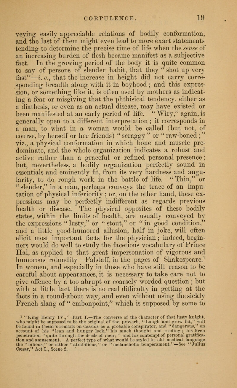 veying easily appreciable relations of bodily conformation, and the last of them might even lead to more exact statements tending to determine the precise time of life when the sense of an increasing burden of flesh became manifest as a subjective fact. In the growing period of the body it is quite common to say of persons of slender habit, that they '*' shot up very fast—i. e., that the increase in height did not carry corre- sponding breadth along with it in boyhood ; and this expres- sion, or something like it, is often used by mothers as indicat- ing a fear or misgiving that the phthisical tendency, either as a diathesis, or even as an actual disease, may have existed or been manifested at an early period of life.  Wiry, again, is generally open to a different interpretation; it corresponds in a man, to what in a woman would be called (but not, of course, by herself or her friends)  scraggy  or  raw-boned; viz., a physical conformation in which bone and muscle pre- dominate, and the whole organization indicates a robust and active rather than a graceful or refined personal presence; but, nevertheless, a bodily organization perfectly sound in essentials and eminently fit, from its very hardness and angu- larity, to do rough work in the battle of life.  Thin, or  slender, in a man, perhaj^s conveys the trace of an impu- tation of physical inferiority; or, on the other hand, these ex- pressions may be perfectly indifferent as regards previous health or disease. The physical opposites of these bodily states, within the limits of health, are usually conveyed by the expressions  lusty, or  stout, or  in good condition, and a little good-humored allusion, half in joke, will often elicit most important facts for the physician; indeed, begin- ners would do well to study the facetious vocabulary of Prince Hal, as applied to that great impersonation of vigorous and humorous rotundity—Falstaff, in the pages of Shakespeare.^ In women, and especially in those who have still reason to be careful about appearances, it is necessary to take care not to give offence by a too abrupt or coarsely worded question ; but with a little tact there is no real difficulty in getting at the facts in a round-about way, and even without using the sickly French slang of  embonpoint, which is supposed by some to 1 King Hem-y IV., Part I.—The converse of the character of that lusty knight, who might be supposed to he the original of the proverb, Laugh and grow fat, will be found in Ctesar's remark on Cassius as a probable conspirator, and dangerous, on account of his lean and hungry look, his much thought and reading; his keen penetration quite through the deeds of men ;  and his contempt of personal gratifica- tion and amusement. A perfect type of what would be styled in old medical language the bilious, or rather atrabilious, or melancholic temperament.—See Julius Caesar, Act I., Scene 2.