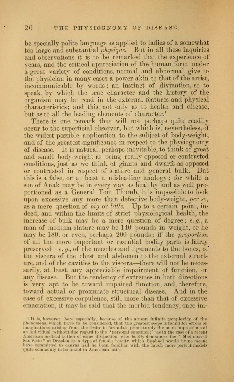 be specially polite language as applied to ladies of a somewhat too large and substantial physique. But in all these inquiries and observations it is to be remarked that the experience of years, and the critical appreciation of the human form under a great variety of conditions, normal and abnormal, give to the physician in many cases a power akin to that of the artist, incommunicable by words; an instinct of divination, so to speak, by which the true character and the history of the organism may be read in the external features and physical characteristics; and this, not only as to health and disease, but as to all the leading elements of character.^ There is one remark that will not perhaps quite readily occur to the superficial observer, but which is, nevertheless, of the widest possible application to the subject of body-Aveight, and of the greatest significance in respect to the physiognomy of disease. It is natural, perhaps inevitable, to think of great and small body-weight as being really opposed or contrasted conditions, just as we think of giants and dwarfs as opposed or contrasted in respect of stature and general bulk. But this is a false, or at least a misleading analogy; for while a son of Anak may be in every way as healthy and as well pro- portioned as a General Tom Thumb, it is impossible to look upon excessive any more than defective body-weight, per se, as a mere question of big or little. Up to a certain point, in- deed, and within the limits of strict physiological health, the increase of bulk may be a mere question of degree; e. g., a man of medium stature may be 140 pounds in weight, or he may be 180, or even, perhaps, 200 pounds; if the projjortion of all the more important or essential bodily parts is fairly preserved—e. g., of the muscles and ligaments to the bones, of the viscera of the chest and abdomen to the external struct- ure, and of the cavities to the viscera—there will not be neces- sarily, at least, any appreciable impairment of function, or any disease. But the tendency of extremes in both directions is very apt to be toward impaired function, and, therefore, toward actual or proximate structural disease. And in the case of excessive corpulence, still more than that of excessive emaciation, it may be said that the morbid tendency, once im- ' It is, however, liere especially, because of the almost infinite complexity of the Iihciioineiia which have to l»o considorerl, tliat the tjreatest scope is found for errors or iriia^iiiatioris arising from the (h^sin; to formulate prematurely the mere impressions of ail in<lividual, without due regard to th<!  jiersonal eiiuation :  as in the case of a recent American nx^dical author of sotne distinction, who boldly denounces the !\Iadonnadi San Sisto at Dresden as a tyjie of ftunale heauty which Uaphacd W(juld by no means have committed to canvas hati he been familiar with the much more perfect models quite commonly to bo found in American cities !
