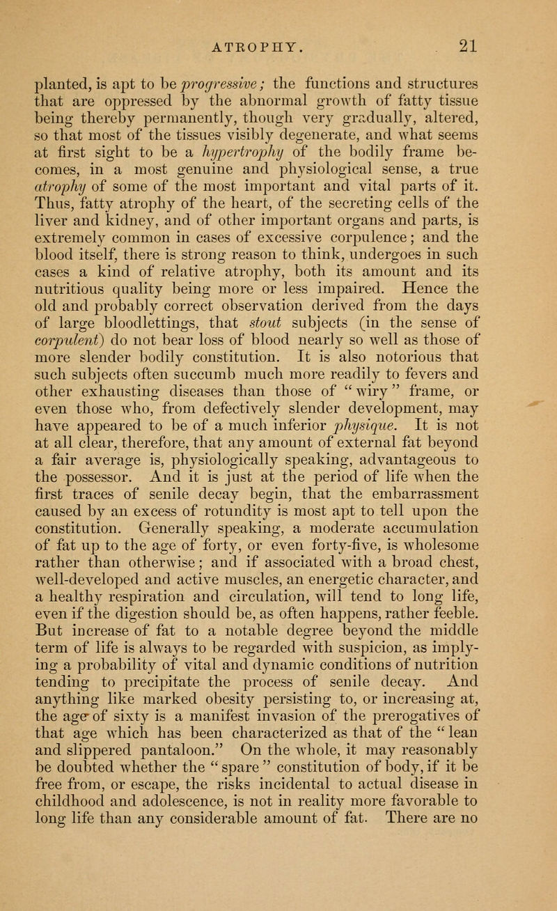 planted, is apt to be progressive; the functions and structures that are oppressed by the abnormal growth of fatty tissue being thereby permanently, though very gradually, altered, so that most of the tissues visibly degenerate, and what seems at first sight to be a hypertrophy of the bodily frame be- comes, in a most genuine and physiological sense, a true atrophy of some of the most important and vital parts of it. Thus, fatty atrophy of the heart, of the secreting cells of the liver and kidney, and of other important organs and parts, is extremely common in cases of excessive corpulence; and the blood itself, there is strong reason to think, undergoes in such cases a kind of relative atrophy, both its amount and its nutritious quality being more or less impaired. Hence the old and probably correct observation derived from the days of large bloodlettings, that stout subjects (in the sense of corpulent^ do not bear loss of blood nearly so well as those of more slender bodily constitution. It is also notorious that such subjects often succumb much more readily to fevers and other exhausting diseases than those of  wiry frame, or even those who, from defectively slender development, may have appeared to be of a much inferior physique. It is not at all clear, therefore, that any amount of external fat beyond a fair average is, physiologically speaking, advantageous to the possessor. And it is just at the period of life when the first traces of senile decay begin, that the embarrassment caused by an excess of rotundity is most apt to tell upon the constitution. Generally speaking, a moderate accumulation of fat up to the age of forty, or even forty-five, is wholesome rather than otherwise; and if associated with a broad chest, well-developed and active muscles, an energetic character, and a healthy respiration and circulation, will tend to long life, even if the digestion should be, as often happens, rather feeble. But increase of fat to a notable degree beyond the middle term of life is always to be regarded with suspicion, as imply- ing a probability of vital and dynamic conditions of nutrition tending to precipitate the process of senile decay. And anything like marked obesity j^ersisting to, or increasing at, the age- of sixty is a manifest invasion of the prerogatives of that age which has been characterized as that of the  lean and slippered pantaloon. On the whole, it may reasonably be doubted w^hether the  spare  constitution of body, if it be free from, or escape, the risks incidental to actual disease in childhood and adolescence, is not in reality more favorable to long life than any considerable amount of fat. There are no