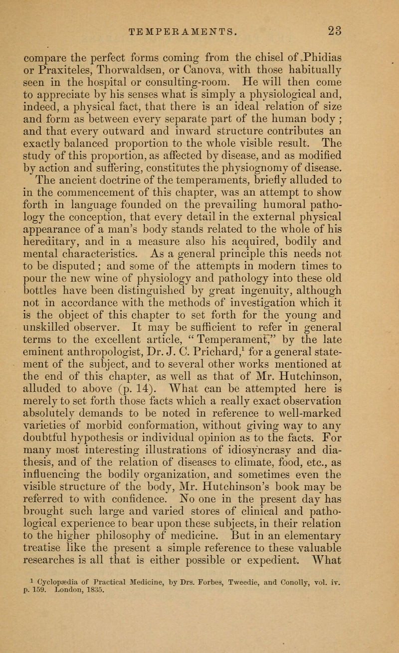 compare the perfect forms coming from the chisel of Phidias or Praxiteles, Thorwaldsen, or Canova, with those habitually seen in the hospital or consulting-room. He will then come to appreciate by his senses what is simply a j)hysiological and, indeed, a physical fact, that there is an ideal relation of size and form as between every separate part of the human body ; and that every outward and inward structure contributes an exactly balanced proportion to the whole visible result. The study of this proportion, as affected by disease, and as modified by action and suffering, constitutes the physiognomy of disease. The ancient doctrine of the temperaments, briefly alluded to in the commencement of this chapter, was an attempt to show forth in language founded on the prevailing humoral patho- logy the conception, that every detail in the external physical appearance of a man's body stands related to the whole of his hereditary, and in a measure also his acquired, bodily and mental characteristics. As a general principle this needs not to be disputed; and some of the attempts in modern times to pour the new wine of physiology and pathology into these old bottles have been distinguished by great ingenuity, although not in accordance with the methods of investigation which it is the object of this chapter to set forth for the young and unskilled observer. It may be sufficient to refer in general terms to the excellent article,  Temperament^ by the late eminent anthropologist, Dr. J. C. Prichard,^ for a general state- ment of the subject, and to several other works mentioned at the end of this chapter, as well as that of Mr. Hutchinson, alluded to above (p. 14). What can be attempted here is merely to set forth those facts which a really exact observation absolutely demands to be noted in reference to well-marked varieties of morbid conformation, Avithout giving way to any doubtful hypothesis or individual opinion as to the facts. For many most interesting illustrations of idiosyncrasy and dia- thesis, and of the relation of diseases to climate, food, etc., as influencing the bodily organization, and sometimes even the visible structure of the body, Mr. Hutchinson's book may be referred to with confidence. No one in the present day has brought such large and varied stores of clinical and patho- logical experience to bear upon these subjects, in their relation to the higher philosophy of medicine. But in an elementary treatise like the present a simple reference to these valuable researches is all that is either possible or expedient. What 1 Cyclopjedia of Practical Medicine, by Drs. Forbes, Tweedie, and Gonolly, vol. iv. p. 159. London, 1835.