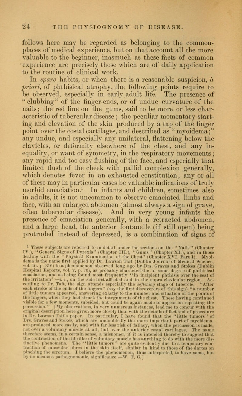follows here may be regarded as belonging to the common- places of medical experience, but on that account all the more valuable to the beginner, inasmuch as these facts of common experience are precisely those which are of daily application to the routine of clinical work. In spare habits, or when there is a reasonable suspicion, a priori, of phthisical atrophy, the following points require to be observed, especially in early adult life. The presence of clubbing of the finger-ends, or of undue curvature of the nails; the red line on the gums, said to be more or less char- acteristic of tubercular disease ; the peculiar momentary start- ing and elevation of the skin j^roduced by a tap of the finger point over the costal cartilages, and described as  myoidema; any undue, and especially any unilateral, flattening below the clavicles, or deformity elsewhere of the chest, and any in- equality, or want of symmetry, in the respiratory movements; any rapid and too easy flushing of the face, and especially that limited flush of the cheek with pallid complexion generally, which denotes fever in an exhausted constitution; any or all of these may in particular cases be valuable indications of truly morbid emaciation.^ In infants and children, sometimes also in adults, it is not uncommon to observe emaciated limbs and face, with an enlarged abdomen (almost always a sign of grave, often tubercular disease). And in very young infants the presence of emaciation generally, with a retracted abdomen, and a large head, the anterior fontanelle (if still open) being protruded instead of depressed, is a combination of signs of 1 These sulyects are referred to in detail under the sections on the Xails (Chapter IV.), General Signs of Pyrexia (Cliapter III.), Gums (Chapter XI.), and in tliose dealing with tlie Physical Examination of the Chest (Chapter XVI. Part 1). Myoi- d<!ma is tlie name first appli<!d by Dr. Lawson Tait (Dublin Journal of Medical Science, vol. Hi. p. 31G) to a jdienonienon observed long ago by Drs. Graves and Stokes (Dublin Hospital Reports, v(d. v. ]>. 70), as probably characteristic in some degree of phthisical emaciation, and as being found most frequently in incipient phthisis over the seat of the irritation—i.e., on the side first affected and in the sui)ra-clavicular region. Ac- cording to Dr. Tait, the sign attends especially the softening stage of tubercle. After each stroke of the ends of the fingers (say the first discoverers of this sign) a number of little tumors appeared, answering exactly to the number and situation of the points of the fingers, when they had struck the integuments of the chest. These having continued visible for a few moments, subsided, but could be again made to appear on repeating the percussion. [My observations, in very numerous instances, lead me to concur with the original rlcscrijition here given more closely than with the details of fact and of procedure ill Dr. Lawson Tait's paper. In i)arti(ular, I have fimnd that the little tumors of Drs. Graves and Stokes, which are undoubtedly tlie more im|)ortant part of myoidema, are produced more easily, and with far less risk of fallacy, when the percussion is made, not over a voluntary muscle at all, but over the anterior co.stal cartilages. The name th<'r(!fore seems, in a certain sense, a misnomer, if it is intended thereby to suggest that the iiintraction of the fibrilbe of voluntary muscle has anything to do with tlie more dis- tinctive iihenomeiia. The  little tumors are (juite evidently due to a temporary con- traction of muscular fibres in the skin itself, similar in kind to those of the dartos on pinching the scrotum. I believe the jduuiomenon, thus iuterjireted, to have some, but by no means a pathognomonic, significance.—W. T. G.]