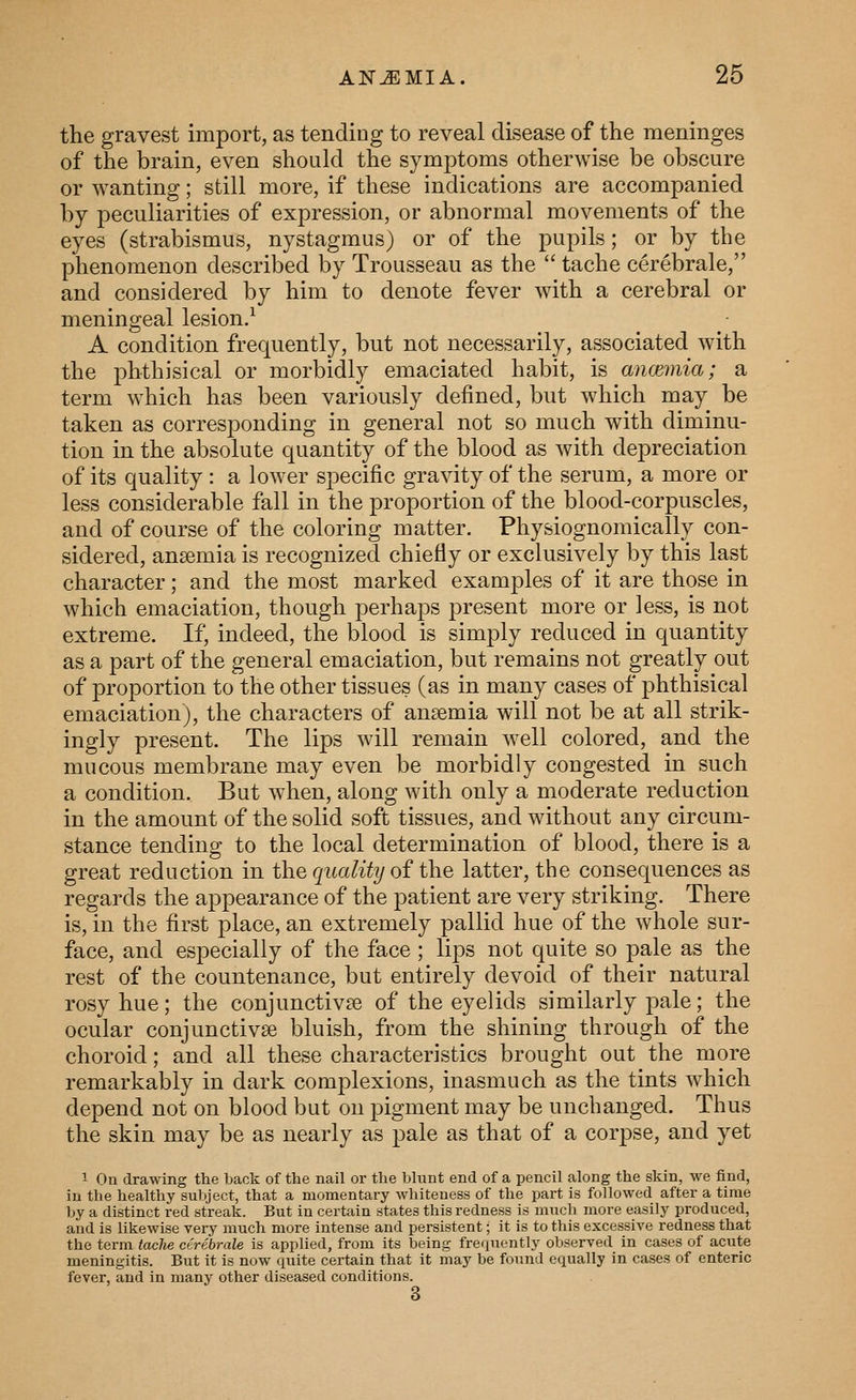 the gravest import, as tending to reveal disease of the meninges of the brain, even should the symptoms otherwise be obscure or wanting; still more, if these indications are accompanied by peculiarities of expression, or abnormal movements of the eyes (strabismus, nystagmus) or of the pupils; or by the phenomenon described by Trousseau as the  tache cerebrale, and considered by him to denote fever with a cerebral or meningeal lesion/ A condition frequently, but not necessarily, associated with the phthisical or morbidly emaciated habit, is ancemia; a term which has been variously defined, but which may be taken as corresponding in general not so much with diminu- tion in the absolute quantity of the blood as with depreciation of its quality : a lower specific gravity of the serum, a more or less considerable fall in the proportion of the blood-corpuscles, and of course of the coloring matter. Physiognomically con- sidered, anaemia is recognized chiefly or exclusively by this last character; and the most marked examples of it are those in which emaciation, though perhaps present more or less, is not extreme. If, indeed, the blood is simply reduced in quantity as a part of the general emaciation, but remains not greatly out of proportion to the other tissues (as in many cases of phthisical emaciation), the characters of ansemia will not be at all strik- ingly present. The lips will remain well colored, and the mucous membrane may even be morbidly congested in such a condition. But when, along with only a moderate reduction in the amount of the solid soft tissues, and without any circum- stance tending to the local determination of blood, there is a great reduction in the quality of the latter, the consequences as regards the appearance of the patient are very striking. There is, in the first place, an extremely pallid hue of the whole sur- face, and especially of the face ; lips not quite so pale as the rest of the countenance, but entirely devoid of their natural rosy hue; the conjunctivae of the eyelids similarly pale; the ocular conjunctivae bluish, from the shining through of the choroid; and all these characteristics brought out the more remarkably in dark complexions, inasmuch as the tints wdiich depend not on blood but on pigment may be unchanged. Thus the skin may be as nearly as pale as that of a corpse, and yet 1 On drawing the back of the nail or the blunt end of a pencil along the skin, we find, in the healthy subject, that a momentary whiteness of the part is followed after a time by a distinct red streak. But in certain states this redness is much more easily produced, and is likewise very much more intense and persistent; it is to this excessive redness that the term tache cerebrale is applied, from its being frequently observed in cases of acute meningitis. Biit it is now quite certain that it may be found equally in cases of enteric fever, and in many other diseased conditions. 3