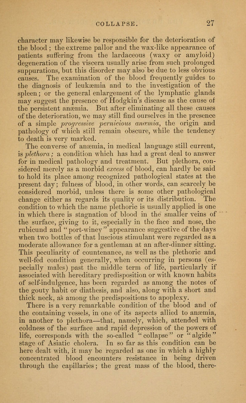 character may likewise be responsible for the deterioration of the blood ; the extreme pallor and the wax-like appearance of patients suffering from the lardaceous (waxy or amyloid) degeneration of the viscera usually arise from such prolonged suppurations, but this disorder may also'be due to less obvious causes. The examination of the blood frequently guides to the diagnosis of leukaemia and to the investigation of the spleen; or the general enlargement of the lymphatic glands may suggest the presence of Hodgkin's disease as the cause of the persistent ansemia. But after eliminating all these causes of the deterioration, we may still find ourselves in the presence of a simple progressive 2}e7micious amemia, the origin and pathology of which still remain obscure, while the tendency to death is very marked. The converse of ansemia, in medical language still current, is 2^lethora; a condition which has had a great deal to answer for in medical pathology and treatment. But plethora, con- sidered merely as a morbid excess of blood, can hardly be said to hold its place among recognized pathological states at the present day; fulness of blood, in other words, can scarcely be considered morbid, unless there is some other pathological change either as regards its quality or its distribution. The condition to which the name plethoric is usually applied is one in which there is stagnation of blood in the smaller veins of the surface, giving to it, especially in the face and nose, the rubicund and  port-winey  appearance suggestive of the days when two bottles of that luscious stimulant were regarded as a moderate allowance for a gentleman at an after-dinner sitting. This peculiarity of countenance, as well as the plethoric and well-fed condition generally, when occurring in persons (es- pecially males) past the middle term of life, particularly if associated with hereditary predisposition or with known habits of self-indulgence, has been regarded as among the notes of the gouty habit or diathesis, and also, along with a short and thick neck, as among the predispositions to apoplexy. There is a very remarkable condition of the blood and of the containing vessels, in one of its aspects allied to ansemia, in another to plethora—that, namely, which, attended with coldness of the surface and rapid depression of the powers of life, corresponds with the so-called  collapse or  algide stage of Asiatic cholera. In so far as this condition can be here dealt with, it may be regarded as one in which a highly concentrated blood encounters resistance in being driven through the capillaries; the great mass of the blood, there-