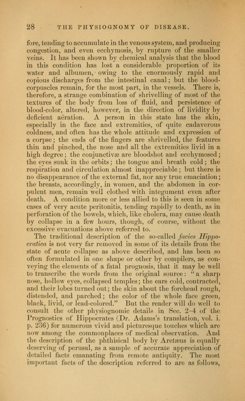 fore, tending to accumulate in the venous system, and producing congestion, and even ecchymosis, by rupture of the smaller veins. It has been shown by chemical analysis that the blood in this condition has lost a considerable proportion of its water and albumen, owing to the enormously rapid and cojoious discharges from the intestinal canal; but the blood- corpuscles remain, for the most part, in the vessels. There is, therefore, a strange combination of shrivelling of most of the textures of the body from loss of fluid, and persistence of blood-color, altered, however, in the direction of lividity by deficient aeration. A person in this state has the skin, especially in the face and extremities, of quite cadaverous coldness, and oflen has the whole attitude and expression of a corpse; the ends of the fingers are shrivelled, the features thin and j^inched, the nose and all the extremities livid in a high degree ; the conjunctivse are bloodshot and ecchymosed ; the eyes sunk in the orbits; the tongue and breath cold ; the respiration and circulation almost inappreciable; but there is no disappearance of the external fat, nor any true emaciation; the breasts, accordingly, in w^omen, and the abdomen in cor- pulent men, remain well clothed with integument even after death. A condition more or less allied to this is seen in some cases of very acute peritonitis, tending rapidly to death, as in perforation of the boAvels, which, like cholera, may cause death by collapse in a few hours, though, of course, without the excessive evacuations above referred to. The traditional description of the so-called fades Hlppo- cratica is not very far removed in some of its details from the state of acute collapse as above described, and has been so often formulated in one shape or other by compilers, as con- veying the elements of a fatal prognosis, that it may be well to transcribe the words from the original source:  a sharp nose, hollow eyes, collajjscd temples; the ears cold, contracted, and their lobes turned out; the skin about the forehead rough, distended, and parched; the color of the whole face green, black, livid, or lead-colored. But the reader will do well to consult the other physiognomic details in Sec. 2-4 of the Prognostics of Hipj)ocrates (Dr. Adams's translation, vol. i. p. 236) for numerous vivid and picturesque touches which are now among the commonplaces of medical observation. And the description of the phthisical body by Aretseus is equally deserving of perusal, as a sample of accurate appreciation of detailed facts emanating from remote antiquity. The most important facts of the description referred to are as follows,