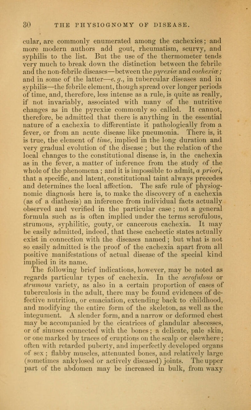 cular, are commonly enumerated among the cachexies; and more modern authors add gout, rheumatism, scurvy, and syphilis to the list. But the use of the thermometer tends very much to break down the distinction between the febrile and the non-febrile diseases—between ihepy7^exice and cachexice; and in some of the latter—e. g., in tubercular diseases and in syphilis—the febrile element, though spread over longer periods of time, and, therefore, less intense as a rule, is quite as really, if not invariably, associated with many of the nutritive changes as in the pyrexiae commonly so called. It cannot, therefore, be admitted that there is anything in the essential nature of a cachexia to differentiate it pathologically from a fever, or from an acute disease like pneumonia. There is, it is true, the element of time, implied in the long duration and very gradual evolution of the disease ; but the relation of the local changes to the constitutional disease is, in the cachexia as in the fever, a matter of inference from the study of the whole of the phenomena ; and it is impossible to admit, a jwiori, that a specific, and latent, constitutional taint always precedes and determines the local affection. The safe rule of physiog- nomic diagnosis here is, to make the discovery of a cachexia (as of a diathesis) an inference from individual facts actually observed and verified in the particular case ; not a general formula such as is often implied under the terms scrofulous, strumous, syphilitic, gouty, or cancerous cachexia. It may be easily admitted, indeed, that these cachectic states actually exist in connection with the diseases named ; but what is not so easily admitted is the proof of the cachexia apart from all positive manifestations of actual disease of the special kind implied in its name. The following brief indications, however, may be noted as regards particular types of cachexia. In the scrofulous or strumous variety, as also in a certain proportion of cases of tuberculosis in the adult, there may be found evidences of de- fective nutrition, or emaciation, extending back to childhood, and modifying the entire form of the skeleton, as well as the integument. A slender form, and a narrow or deformed chest may be accompanied by the cicatrices of glandular abscesses, or of sinuses connected with the bones; a delicate, pale skin, or one marked by traces of eruptions on the scalp or elsewhere ; often with retarded ]uiberty, and imperfectly developed organs of sex ; fiabby mus(;les, attenuated bones, and relatively large (sometimes ankylosed or actively diseased) joints. The upper part of the abdomen may be increased in bulk, from waxy