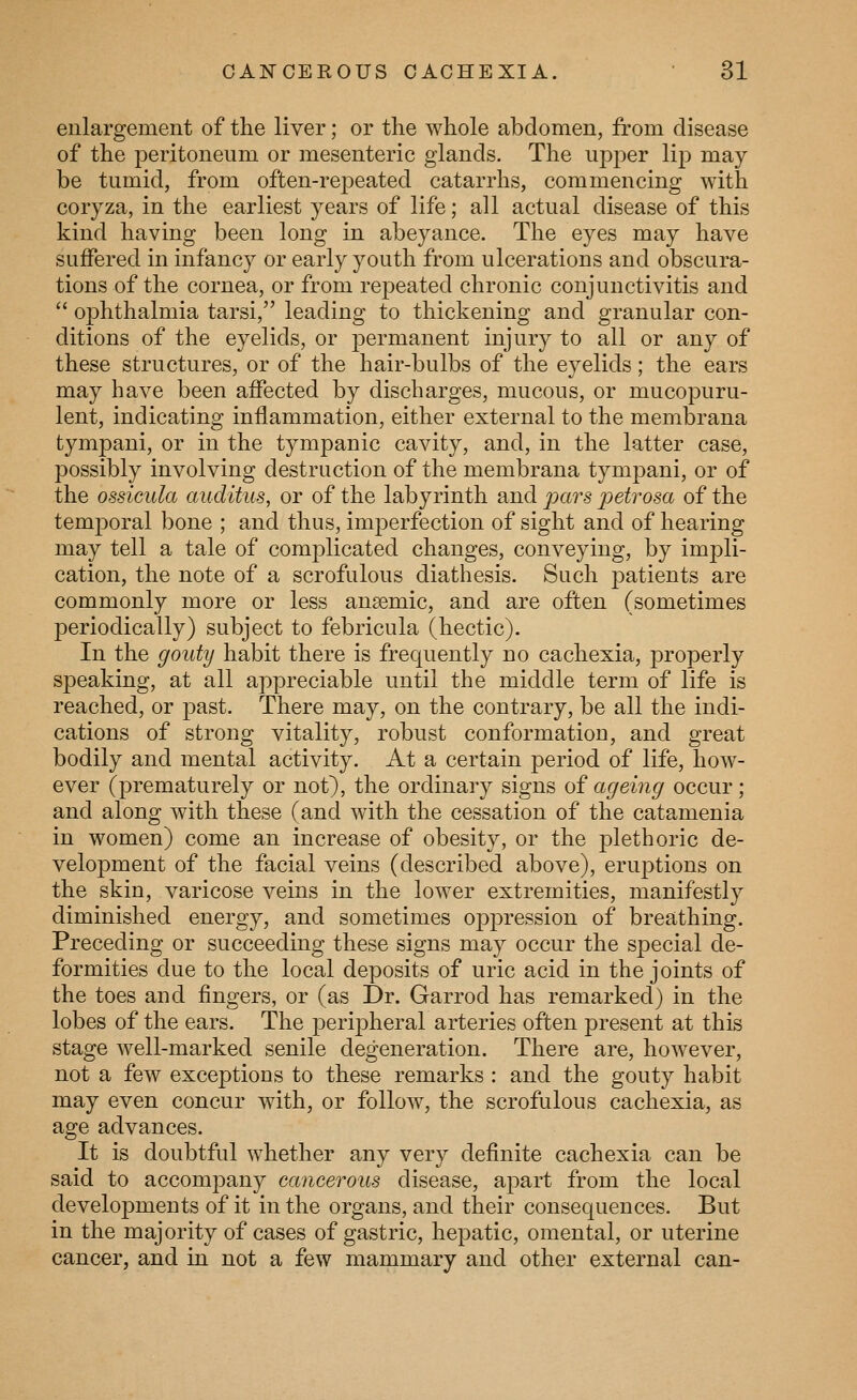 enlargement of the liver; or the whole abdomen, from disease of the peritoneum or mesenteric glands. The upj^er lip may be tumid, from often-repeated catarrhs, commencing with coryza, in the earliest years of life; all actual disease of this kind having been long in abeyance. The eyes may have suffered in infancy or early youth from ulcerations and obscura- tions of the cornea, or from repeated chronic conjunctivitis and  ophthalmia tarsi, leading to thickening and granular con- ditions of the eyelids, or ^^ermanent injury to all or any of these structures, or of the hair-bulbs of the eyelids; the ears may have been affected by discharges, mucous, or mucopuru- lent, indicating inflammation, either external to the membrana tympani, or in the tympanic cavity, and, in the latter case, possibly involving destruction of the membrana tympani, or of the ossicula auditus, or of the labyrinth and pars joetrosa of the temporal bone ; and thus, imperfection of sight and of hearing may tell a tale of comj^licated changes, conveying, by impli- cation, the note of a scrofulous diathesis. Such patients are commonly more or less ansemic, and are often (sometimes periodically) subject to febricula (hectic). In the gouty habit there is frequently no cachexia, properly speaking, at all appreciable until the middle term of life is reached, or past. There may, on the contrary, be all the indi- cations of strong vitality, robust conformation, and great bodily and mental activity. At a certain period of life, how- ever (prematurely or not), the ordinary signs of ageing occur; and along with these (and with the cessation of the catamenia in women) come an increase of obesity, or the plethoric de- velopment of the facial veins (described above), eruptions on the skin, varicose veins in the lower extremities, manifestly diminished energy, and sometimes oppression of breathing. Preceding or succeeding these signs may occur the special de- formities due to the local deposits of uric acid in the joints of the toes and fingers, or (as Dr. Garrod has remarked) in the lobes of the ears. The peripheral arteries often present at this stage well-marked senile degeneration. There are, however, not a few exceptions to these remarks : and the gouty habit may even concur Avith, or follow, the scrofulous cachexia, as age advances. It is doubtful whether any very definite cachexia can be said to accompany cancerous disease, apart from the local developments of it in the organs, and their consequences. But in the majority of cases of gastric, hepatic, omental, or uterine cancer, and in not a few mammary and other external can-