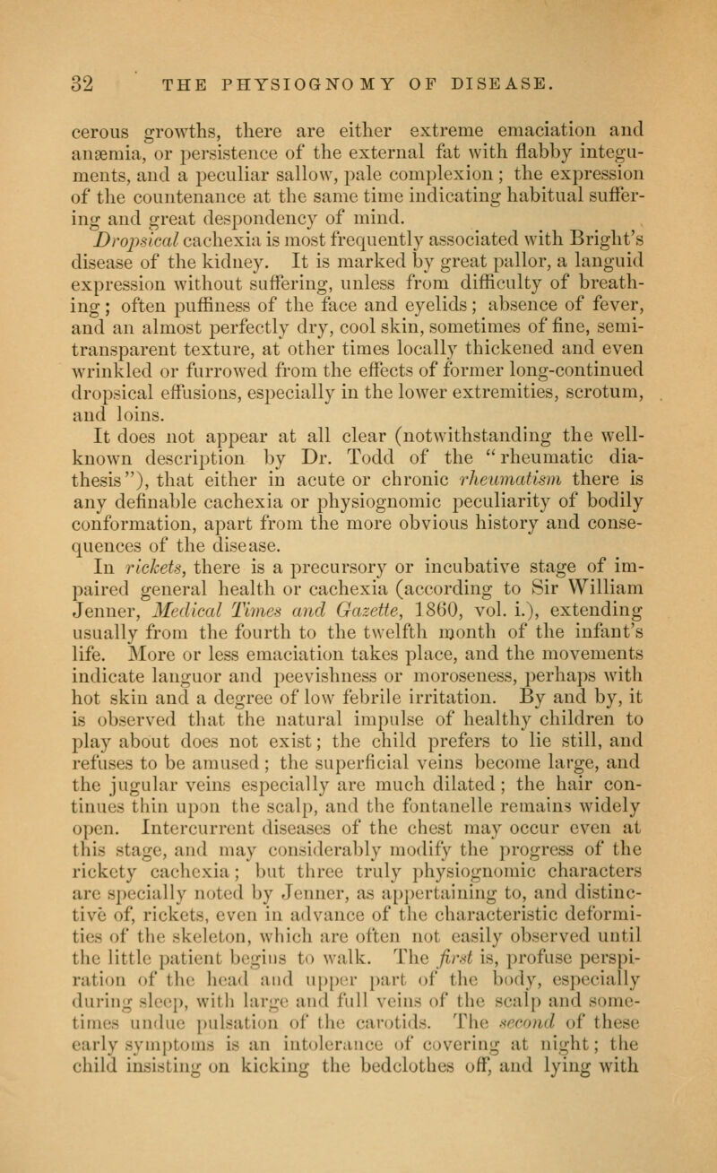 cerous growths, there are either extreme emaciation aud anaemia, or persistence of the external fat with flabby integu- ments, and a peculiar sallow, pale complexion; the expression of the countenance at the same time indicating habitual sufler- ing and great despondency of mind. Dropsical cachexia is most frequently associated with Bright's disease of the kidney. It is marked by great pallor, a languid expression without suffering, unless from difficulty of breath- ing ; often puffiness of the face and eyelids; absence of fever, and an almost perfectly dry, cool skin, sometimes of fine, semi- transparent texture, at other times locally thickened and even wrinkled or furrowed from the effects of former long-continued dropsical effusions, especially in the lower extremities, scrotum, and loins. It does not appear at all clear (notwithstanding the well- known description by Dr. Todd of the rheumatic dia- thesis), that either in acute or chronic rheumatism there is any definable cachexia or physiognomic peculiarity of bodily conformation, apart from the more obvious history and conse- quences of the disease. In rickets, there is a precursory or incubative stage of im- paired general health or cachexia (according to Sir William Jenner, Medical Times and Gazette, 1860, vol. i.), extending usually from the fourth to the twelfth month of the infant's life. More or less emaciation takes place, and the movements indicate languor and peevishness or moroseness, perhaps with hot skin and a degree of low febrile irritation. By and by, it is observed that the natural impulse of healthy children to play about does not exist; the child prefers to lie still, and refuses to be amused ; the superficial veins become large, and the jugular veins especially are much dilated; the hair con- tinues thin upon the scalp, and the fontanelle remains widely open. Intercurrent diseases of the chest may occur even at this stage, and may considerably modify the progress of the rickety cachexia; but three truly physiognomic characters are specially noted by Jenner, as appertaining to, and distinc- tive of, rickets, even in advance of the characteristic deformi- ties of the skeleton, which are often not easily observed until the little patient begins to walk. The fird is, profuse perspi- ration of the head and up[)er part of the body, especially during sleep, with large and full veins of the scalp and some- times undue pulsation of the carotids. The second of these early syin[)toins is an intolerance of covering at night; the child insisting on kicking the bedclothes off, and lying with