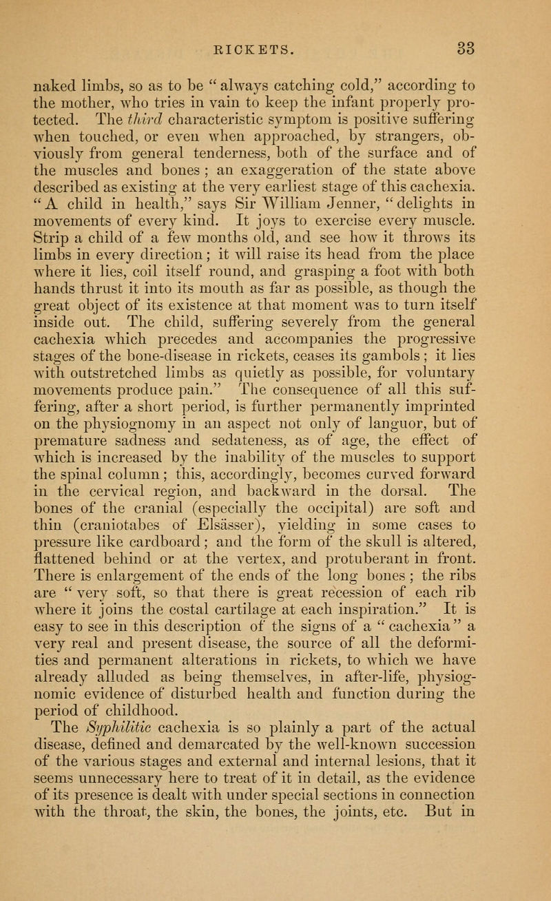 KICKETS. 38 naked limbs, so as to be  always catching cold, according to the mother, who tries in vain to keep the infant properly pro- tected. The tldrd characteristic symptom is positive suffering when touched, or even when approached, by strangers, ob- viously from general tenderness, both of the surface and of the muscles and bones ; an exaggeration of the state above described as existing at the very earliest stage of this cachexia.  A child in health, says Sir William Jenner,  delights in movements of every kind. It joys to exercise every muscle. Strip a child of a few months old, and see how it throws its limbs in every direction; it will raise its head from the place where it lies, coil itself round, and gras]3ing a foot with both hands thrust it into its mouth as far as possible, as though the great object of its existence at that moment was to turn itself inside out. The child, suffering severely from the general cachexia Avhich precedes and accompanies the progressive stages of the bone-disease in rickets, ceases its gambols; it lies with outstretched limbs as quietly as possible, for voluntary movements produce pain. The consequence of all this suf- fering, after a short period, is further permanently imprinted on the physiognomy in an aspect not only of languor, but of premature sadness and sedateness, as of age, the effect of which is increased by the inability of the muscles to support the spinal column; this, accordingly, becomes curved forward in the cervical region, and backward in the dorsal. The bones of the cranial (especially the occipital) are soft and thin (craniotabes of Elsasser), yielding in some cases to pressure like cardboard; and the form of the skull is altered, flattened behind or at the vertex, and protuberant in front. There is enlargement of the ends of the long bones ; the ribs are  very soft, so that there is great recession of each rib wdiere it joins the costal cartilage at each inspiration. It is easy to see in this description of the signs of a  cachexia  a very real and present disease, the source of all the deformi- ties and permanent alterations in rickets, to which we have already alluded as being themselves, in after-life, physiog- nomic evidence of disturbed health and function during the period of childhood. The Syphilitic cachexia is so plainly a part of the actual disease, defined and demarcated by the well-known succession of the various stages and external and internal lesions, that it seems unnecessary here to treat of it in detail, as the evidence of its presence is dealt with under special sections in connection with the throat, the skin, the bones, the joints, etc. But in