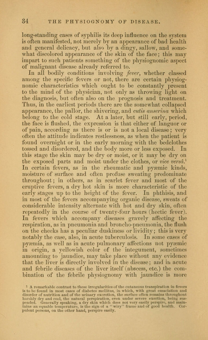 long-standing cases of syphilis its deep influence on the system is often manifested, not merely by an appearance of bad health and general delicacy, but also by a dingy, sallow, and some- what discolored appearance of the skin of the face; this may impart to such patients something of the physiognomic aspect of malignant disease already referred to. In all bodily conditions involving fever, whether classed among the specific fevers or not, there are certain physiog- nomic characteristics which ought to be constantly present to the mind of the physician, not only as throwing light on the diagnosis, but often also on the prognosis and treatment. Thus, in the earliest periods there are the somewhat collapsed appearance, the pallor, the shivering, and cutis anserlna which belong to the cold stage. At a later, but still early, period, the face is flushed, the expression is that either of languor or of pain, according as there is or is not a local disease; very often the attitude indicates restlessness, as when the patient is found overnight or in the early morning with the bedclothes tossed and disordered, and the body more or less exposed. In this stage the skin may be dry or moist, or it may be dry on the exposed parts and moist under the clothes, or vice versa} In certain fevers, as in the rheumatic and pysemic kinds, moisture of surface and often 2:)rofuse sweating predominate throughout; in others, as in scarlet fever and most of the eruptive fevers, a dry hot skin is more characteristic of the early stages up to the height of the fever. In phthisis, and in most of the fevers accompanying organic disease, sweats of considerable intensity alternate with hot and dry skin, often repeatedly in the course of twenty-four hours (hectic fever). In fevers which accompany diseases gravely affecting the respiration, as in pneumonia and broncho-pneumonia, the flush on the cheeks has a peculiar duskiness or lividity; this is very notably the case, also, in acute tuberculosis. In some cases of pyiemia, as well as in acute pulmonary affections not pysemic in origin, a yellowish color of the integument, sometimes amounting to jaundice, may take place without any evidence that the liver is directly involved in the disease; and in acute and febrile diseases of the liver itself (abscess, etc.) the com- bination of the febrile physiognomy with jaundice is more 1 A remarkable contrast to those irregularities nf the eiitaneous traiisi)irati(>n in fevers is to Ik; fo\iii(l in most cases of diabetes ni(!llitiis, in wliidi, with great emaciation and disorder of nutrition and of the urinary excretion, the surface often remains throughout harsiily dry and cool, the natural perspiration, even under severe exertion, being sus- pended. Generally speaking, a dry skin which does not very easily jierspire, and main- tains an ctiuable temperature, is tiie sign of a wiry frame and of good health. Cor- pulent persons, on the other hand, perspire easily.