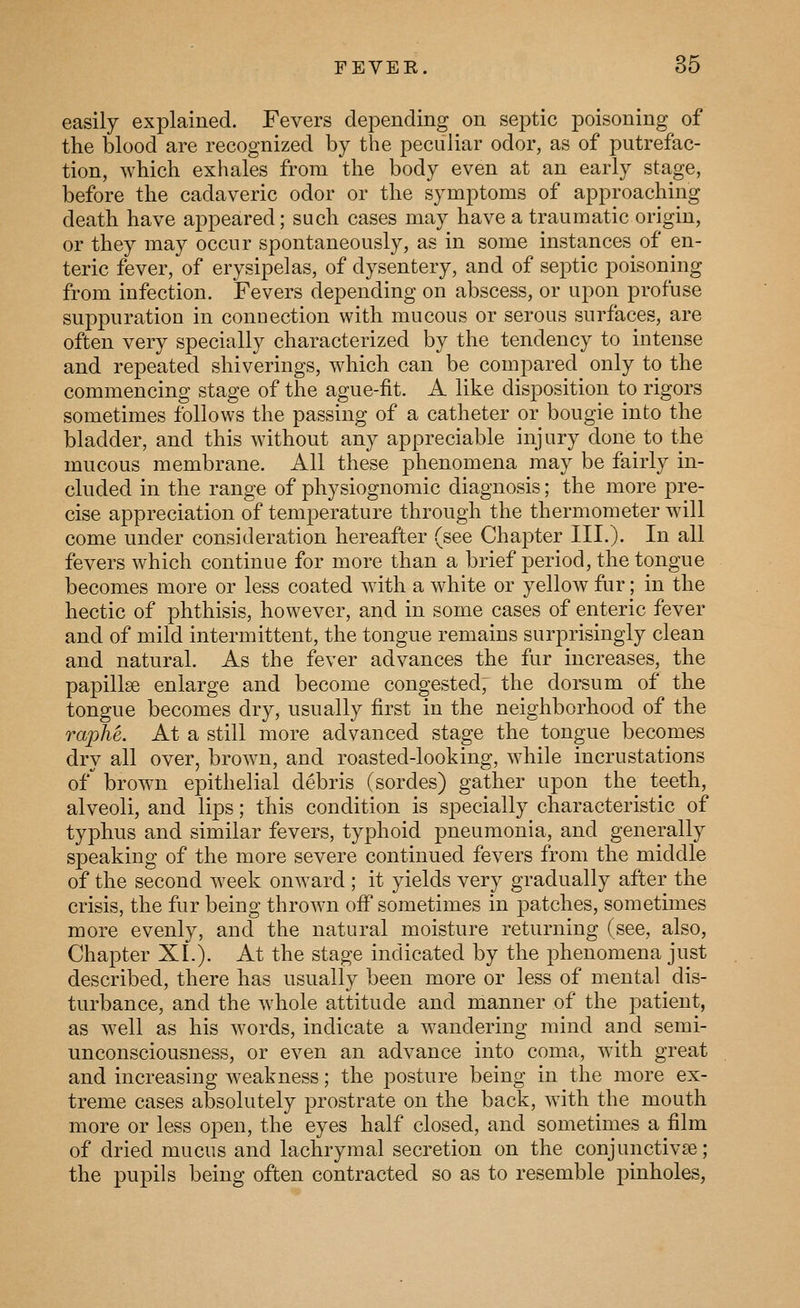 easily explained. Fevers depending on septic poisoning of the blood are recognized by the peculiar odor, as of putrefac- tion, which exhales from the body even at an early stage, before the cadaveric odor or the symptoms of approaching death have appeared; such cases may have a traumatic origin, or they may occur spontaneously, as in some instances of en- teric fever, of erysipelas, of dysentery, and of septic poisoning from infection. Fevers depending on abscess, or upon profuse suppuration in connection with mucous or serous surfaces, are often very specially characterized by the tendency to intense and repeated shiverings, which can be compared only to the commencing stage of the ague-fit. A like disposition to rigors sometimes follows the passing of a catheter or bougie into the bladder, and this without any appreciable injury done to the mucous membrane. All these phenomena may be fairly in- cluded in the range of physiognomic diagnosis; the more pre- cise appreciation of temperature through the thermometer will come under consideration hereafter (see Chapter III.). In all fevers which continue for more than a brief period, the tongue becomes more or less coated with a white or yellow fur; in the hectic of phthisis, however, and in some cases of enteric fever and of mild intermittent, the tongue remains surprisingly clean and natural. As the fever advances the fur increases, the papillae enlarge and become congested; the dorsum of the tongue becomes dry, usually first in the neighborhood of the raphe. At a still more advanced stage the tongue becomes dry all over, brown, and roasted-looking, while incrustations 0/ brown epithelial debris (sordes) gather upon the teeth, alveoli, and lips; this condition is specially characteristic of typhus and similar fevers, typhoid pneumonia, and generally speaking of the more severe continued fevers from the middle of the second week onward ; it yields very gradually after the crisis, the fur being throw^n ofi sometimes in patches, sometimes more evenly, and the natural moisture returning (see, also, Chapter XL). At the stage indicated by the phenomena just described, there has usually been more or less of mental dis- turbance, and the whole attitude and manner of the patient, as well as his words, indicate a wandering mind and semi- unconsciousness, or even an advance into coma, with great and increasing w^eakness; the posture being in the more ex- treme cases absolutely prostrate on the back, with the mouth more or less open, the eyes half closed, and sometimes a film of dried mucus and lachrymal secretion on the conjunctivae; the pupils being often contracted so as to resemble pinholes,
