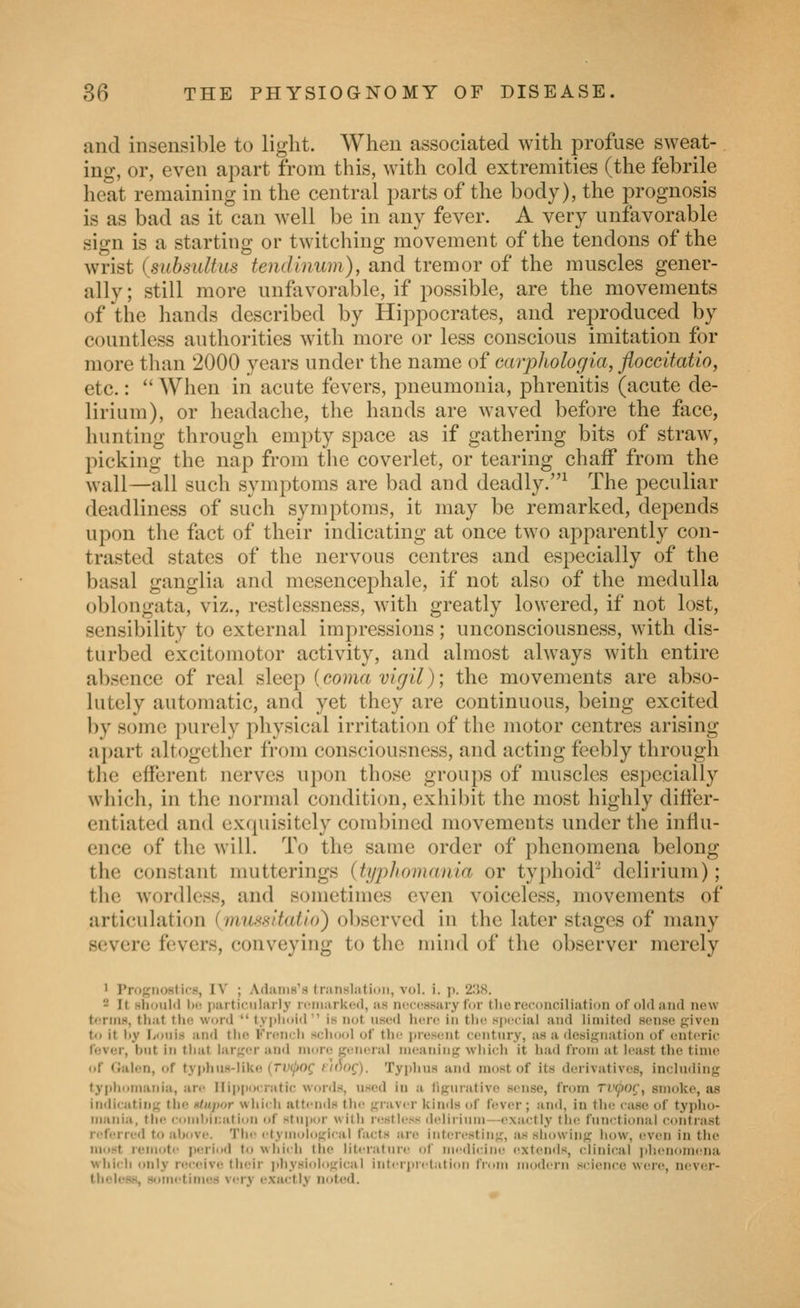 and insensible to light. When associated with profuse sweat-. ing, or, even apart from this, with cold extremities (the febrile heat remaining in the central parts of the body), the prognosis is as bad as it can well be in any fever. A very unfavorable sign is a starting or twitching movement of the tendons of the wrist (subsultus tendlnum), and tremor of the muscles gener- ally; still more unfavorable, if possible, are the movements of the hands described by Hippocrates, and reproduced by countless authorities with more or less conscious imitation for more tlian 2000 years under the name of Garpliologia, floccitatio, etc.:  When in acute fevers, pneumonia, phrenitis (acute de- lirium), or headache, the hands are waved before the face, hunting through empty space as if gathering bits of straw, picking the nap from the coverlet, or tearing chaff from the wall—all such symptoms are bad and deadly.^ The peculiar deadliness of such symptoms, it may be remarked, depends upon the fact of their indicating at once two apparently con- trasted states of the nervous centres and especially of the basal ganglia and mcsencephale, if not also of the medulla oblongata, viz., restlessness, with greatly lowered, if not lost, sensibility to external impressions; unconsciousness, with dis- turbed excitomotor activity, and almost always with entire absence of real sleep (coma vigil); the movements are abso- lutely automatic, and yet they are continuous, being excited by some purely physical irritation of the motor centres arising apart altogether from consciousness, and acting feebly through the efferent nerves upon those groups of muscles especially which, in the normal condition, exhil)it the most highly differ- entiated and exquisitely combined movements under the influ- ence of the will. To the same order of phenomena belong the constant mutterings (typJioniania or typhoid'^' delirium); the wordless, and sometimes even voiceless, movements of articulation (innssitatio) observed in the later stages of many severe fevers, conveying to the mind of the observer merely 1 Prognoslifs, IV ; yVflaniH^H tniiislatini), vol. i. p. 2.'58. - It hIiouIiI ])(•■ ]iarti(-Mlnrl.y iciiiark(!(l, as nocc^ssary for the reconciliation of old and new tcrniH, tliat tin; word  typlioid  is not used \u'.ri' in tlu; H])('cial and limited sense given to it liy lionis an<l the Krent^h school of the ju'esent centnry, as a designation of enteric fever, but in that larger and more g(!neral meaning which it had from at least the time of Galen, of tyj)hMH-liUe {TV(pog f/fJof). Typhns and most of its derivatives, including t.yitliomania, are Hippocratic words, used in a figurative sense, from TJyof, smoke, as indicating the ntiipor whldi attinds the graver kinds of ft^ver; and, in the case of typho- matiia, the condiii:atinn of stupur wilh ri'sllos delirium—exactly tlie fuTi<'tional cnntrast referred to ab<ive. Tin' ('(ymological facts are interesting, ius sliuwing how, even in the HKjrtt remote period to whiih llie liteiatuic of medicine extemls, clinical iihenomena whi<rh only receive their jdiysiological interitietation from modern science were, n(;ver- tlielesH, sometimes very exactly notcid.