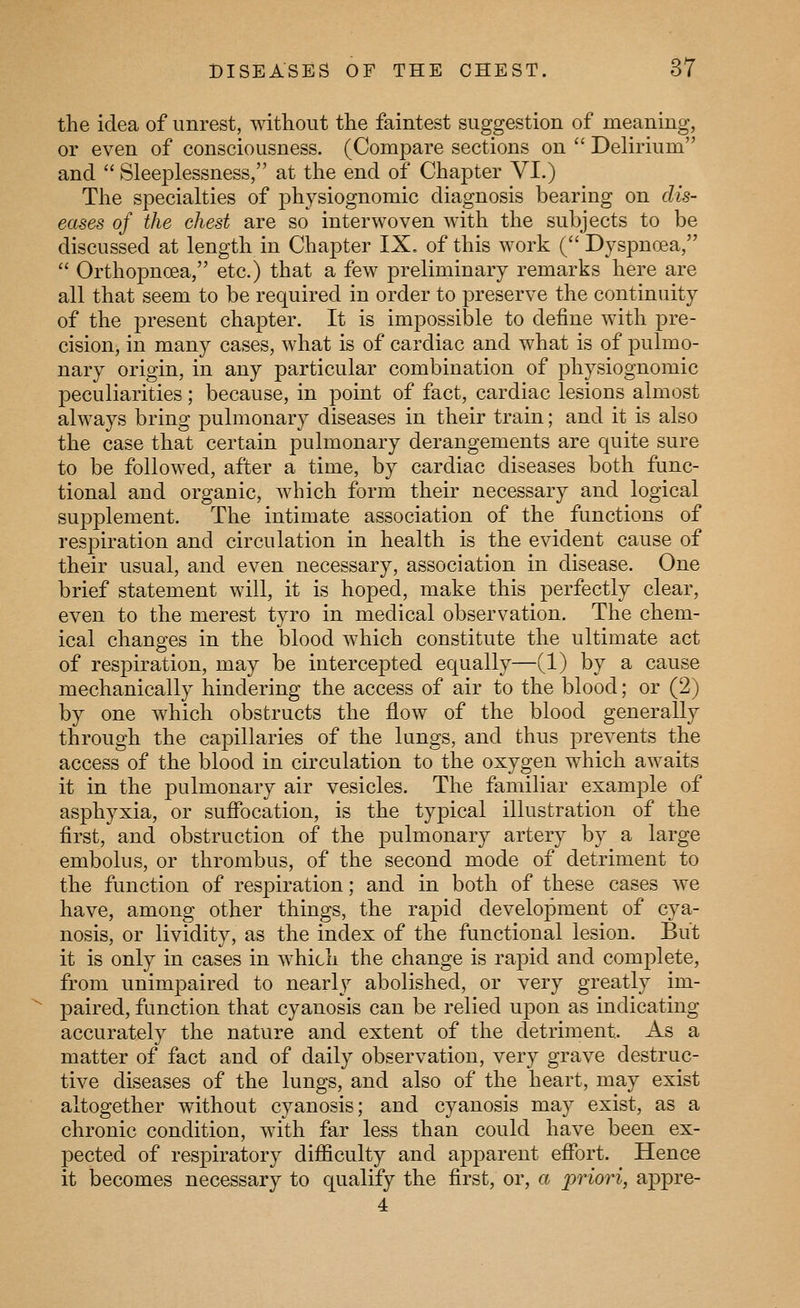 the idea of unrest, without the faintest suggestion of meaning, or even of consciousness. (Compare sections on  Delirium and  Sleeplessness, at the end of Chapter VI.) The specialties of physiognomic diagnosis bearing on dis- eases of the chest are so interwoven with the subjects to be discussed at length in Chapter IX. of this work ( Dyspnoea,  Orthopncea, etc.) that a few preliminary remarks here are all that seem to be required in order to preserve the continuity of the present chapter. It is impossible to define with pre- cision, in many cases, what is of cardiac and what is of pulmo- nary origin, in any particular combination of physiognomic peculiarities; because, in point of fact, cardiac lesions almost always bring pulmonary diseases in their train; and it is also the case that certain pulmonary derangements are quite sure to be followed, after a time, by cardiac diseases both func- tional and organic, which form their necessary and logical supplement. The intimate association of the functions of respiration and circulation in health is the evident cause of their usual, and even necessary, association in disease. One brief statement will, it is hoped, make this perfectly clear, even to the merest tyro in medical observation. The chem- ical changes in the blood which constitute the ultimate act of resj)iration, may be intercepted equally—(1) by a cause mechanically hindering the access of air to the blood; or (2) by one which obstructs the flow of the blood generally through the capillaries of the lungs, and thus prevents the access of the blood in circulation to the oxygen which awaits it in the pulmonary air vesicles. The familiar example of asphyxia, or suffocation, is the typical illustration of the first, and obstruction of the pulmonary artery by a large embolus, or thrombus, of the second mode of detriment to the function of respiration; and in both of these cases we have, among other things, the rapid development of cya- nosis, or lividity, as the index of the functional lesion. But it is only in cases in which the change is rapid and complete, from unimpaired to nearly abolished, or very greatly im- paired, function that cyanosis can be relied upon as indicating accurately the nature and extent of the detriment. As a matter of fact and of daily observation, very grave destruc- tive diseases of the lungs, and also of the heart, may exist altogether without cyanosis; and cyanosis may exist, as a chronic condition, with far less than could have been ex- pected of respiratory difficulty and apparent effort. Hence it becomes necessary to qualify the first, or, a priori, appre- 4