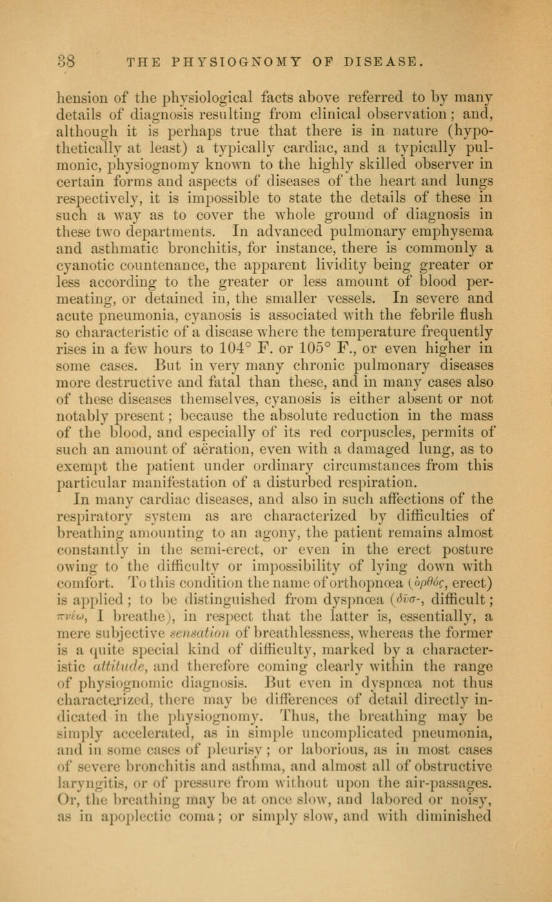 heusion of the physiological facts above referred to by many details of diagnosis resulting from clinical observation; and, although it is j^erhaps true that there is in nature (hypo- thetically at least) a typically cardiac, and a typically pul- monic, physiognomy known to the highly skilled observer in certain forms and aspects of diseases of the heart and lungs respectively, it is impossible to state the details of these in such a way as to cover the whole ground of diagnosis in these two departments. In advanced pulmonary emphysema and asthmatic bronchitis, for instance, there is commonly a cyanotic countenance, the apparent lividity being greater or less according to the greater or less amount of blood per- meating, or detained in, the smaller vessels. In severe and acute pneumonia, cyanosis is associated with the febrile flush so characteristic of a disease where the temperature frequently rises in a few hours to 104° F. or 105° F., or even higher in some cases. But in very many chronic pulmonary diseases more destructive and fatal than these, and in many cases also of these diseases themselves, cyanosis is either absent or not notably present; because the absolute reduction in the mass of the blood, and especially of its red corpuscles, permits of such an amount of aeration, even with a damaged lung, as to exempt the patient under ordinary circumstances from this particular manifestation of a disturbed respiration. In many cardiac diseases, and also in such affections of the respiratory system as are characterized by difliculties of breathing amounting to an agony, the patient remains almost constantly in the semi-erect, or even in the erect posture owing to the difficulty or impossibility of lying down with comfort. To this condition the name of orthopnoea {op66g^ erect) is applied ; to be distinguished from dys])noea ((H'a-, difficult; TTVfw, I breathe), in resjiect that the latter is, essentially, a mere subjective sensation of breathlessness, whereas the former is a quite special kind of difficulty, marked by a character- istic attitude, and therefore coming clearly within the range of physiognomic diagnosis. But even in dyspnoea not thus charactej'ized, there may be differences of detail directly in- dicated in the physiognomy. Thus, the breathing may be simply accelerated, as in simple uncomplicated pneumonia, and in some cases of j)leurisy ; or laborious, as in most cases of severe bronchitis and asthma, and almost all of obstructive laryngitis, or of pressure from without upon the air-passages. Or, the breathing may be at once slow, and labored or noisy, as in apoplectic coma; or simply slow, and with diminished