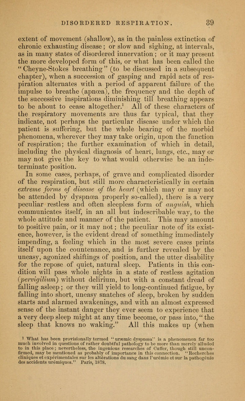 extent of movement (shallow), as in the painless extinction of chronic exhausting disease; or slow and sighing, at intervals, as in many states of disordered innervation ; or it may present the more developed form of this, or what has been called the  Cheyne-Stokes breathing  (to be discussed in a subsequent chapter), when a succession of gasping and rapid acts of res- piration alternates with a period of apparent failure of the impulse to breathe (apnoea), the frequency and the depth of the successive inspirations diminishing till breathing appears to be about to cease altogether.-^ All of these characters of the respiratory movements are thus far typical, that they indicate, not perhaps the particular disease under which the patient is suffering, but the whole bearing of the morbid phenomena, wherever they may take origin, upon the function of respiration; the further examination of which in detail, including the physical diagnosis of heart, lungs, etc., may or may not give the key to what would otherwise be an inde- terminate position. In some cases, perhaps, of grave and complicated disorder of the respiration, but still more characteristically in certain extreme forms of disease of the heart (which may or may not be attended by dyspnoea properly so-called), there is a very peculiar restless and often sleepless form of anguish, which communicates itself, in an all but indescribable way, to the whole attitude and manner of the patient. This may amount to positive pain, or it may not; the peculiar note of its exist- ence, however, is the evident dread of something immediately impending, a feeling which in the most severe cases prints itself upon the countenance, and is further revealed by the uneasy, agonized shiftings of position, and the utter disability for the repose of quiet, natural sleep. Patients in this con- dition will pass whole nights in a state of restless agitation (pervigilium) without delirium, but with a constant dread of falling asleep; or they will yield to long-continued fatigue, by falling into short, uneasy snatches of sleep, broken by sudden starts and alarmed awakenings, and with an almost expressed sense of the instant danger they ever seem to experience that a very deep sleep might at any time become, or pass into,  the sleep that knows no waking. All this makes up (when 1 What has been provisionally termed  nreemic dyspnoea is a phenomenon fai too much involved in questions of rather doubtful pathology to be more than merely alluded to in this place; nevertheless, the ingenious researches of Cuffer, though still uncon- firmed, may be mentioned as probably of importance in this connection. Eecherches cliniques et experimentales sur les alterations du sang dans I'uremie et sur la pathogenie des accidents uremiques. Pai'is, 1878.