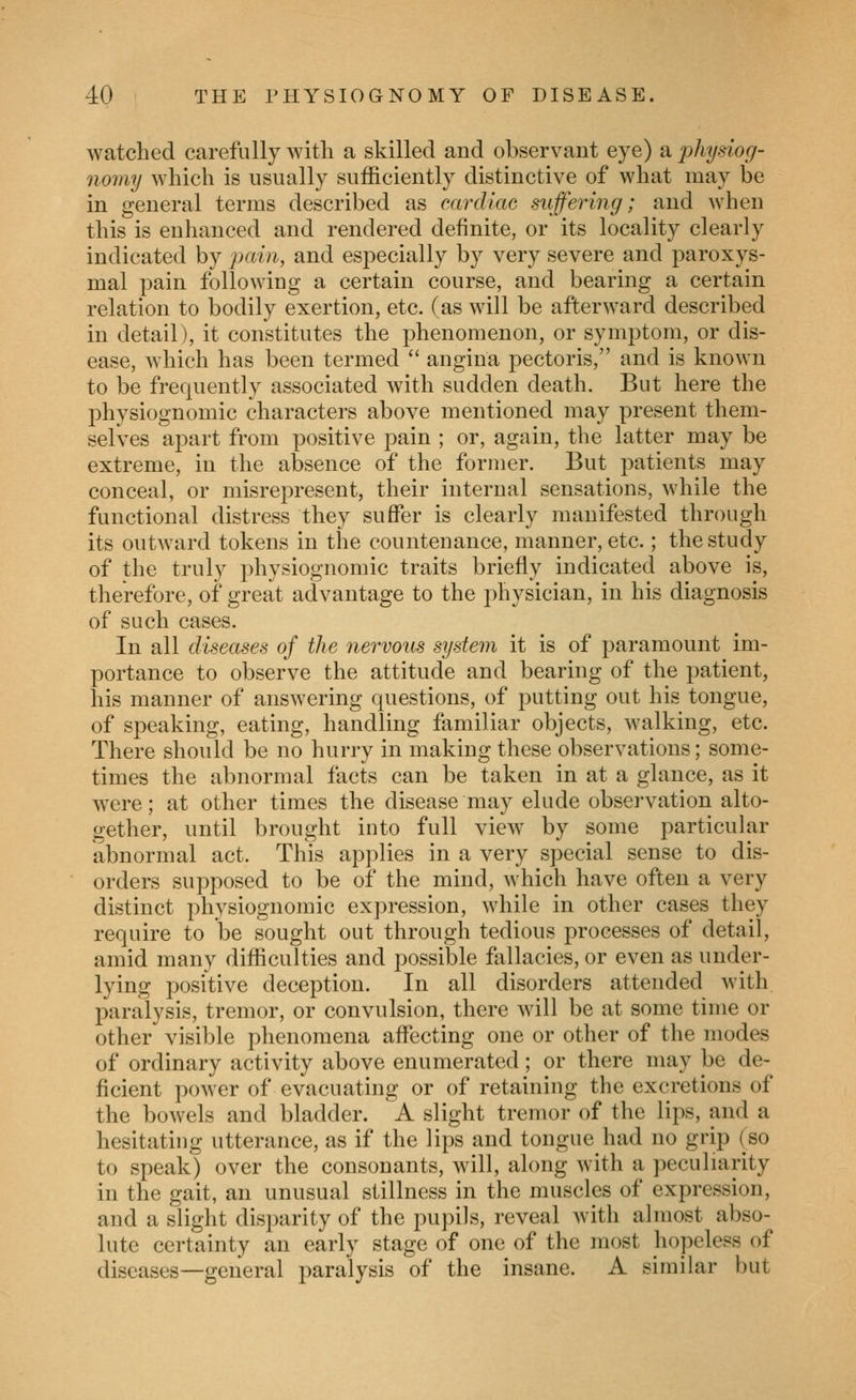 watched carefully with a skilled and observant eye) a physiog- nomy which is usually sufficiently distinctive of what may be in general terms described as cardiac suffering; and when this is enhanced and rendered definite, or its locality clearly indicated by pain, and especially by very severe and paroxys- mal pain following a certain course, and bearing a certain relation to bodily exertion, etc. (as will be afterward described in detail), it constitutes the phenomenon, or symptom, or dis- ease, which has been termed *' angina pectoris, and is known to be frequently associated with sudden death. But here the physiognomic characters above mentioned may present them- selves apart from positive pain ; or, again, the latter may be extreme, in the absence of the former. But patients may conceal, or misrepresent, their internal sensations, while the functional distress they suffer is clearly manifested through its outward tokens in the countenance, manner, etc.; the study of the truly physiognomic traits briefly indicated above is, therefore, of great advantage to the physician, in his diagnosis of such cases. In all diseases of the nervous system it is of paramount im- portance to observe the attitude and bearing of the patient, his manner of answering questions, of putting out his tongue, of speaking, eating, handling familiar objects, walking, etc. There should be no hurry in making these observations; some- times the abnormal facts can be taken in at a glance, as it were; at other times the disease may elude observation alto- gether, until brought into full view by some particular abnormal act. This applies in a very special sense to dis- orders supposed to be of the mind, which have often a very distinct physiognomic expression, while in other cases they require to be sought out through tedious processes of detail, amid many difficulties and possible fallacies, or even as under- lying positive deception. In all disorders attended with, paralysis, tremor, or convulsion, there will be at some time or other visible phenomena aflecting one or other of the modes of ordinary activity above enumerated; or there may be de- ficient power of evacuating or of retaining the excretions of the bowels and bladder. A slight tremor of the lips, and a hesitating utterance, as if the lips and tongue had no grip (so to speak) over the consonants, will, along with a peculiarity in the gait, an unusual stillness in the muscles of expression, and a slight disparity of the pupils, reveal with almost abso- lute certainty an early stage of one of the most hopeless of diseases—general paralysis of the insane. A similar but