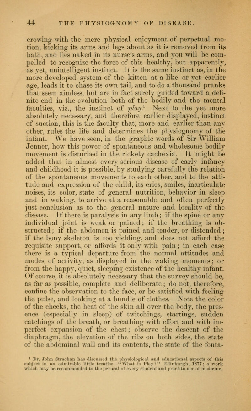 crowing with the mere physical enjoyment of perpetual mo- tion, kicking its arras and legs about as it is removed from its bath, and lies naked in its nurse's arms, and you will be com- pelled to recognize the force of this healthy, but apparently, as yet, unintelligent instinct. It is the same instinct as, in the more developed system of the kitten at a like or yet earlier age, leads it to chase its own tail, and to do a thousand pranks that seem aimless, but are in fact surely guided toward a defi- nite end in the evolution both of the bodily and the mental faculties, viz., the instinct of play} Next to the yet more absolutely necessary, and therefore earlier displayed, instinct of suction, this is the faculty that, more and earlier than any other, rules the life and determines the physiognomy of the infant. We have seen, in the graphic words of Sir William Jenner, how this power of spontaneous and wdiolesome bodily movement is disturbed in the rickety cachexia. It might be added that in almost every serious disease of early infancy and childhood it is possible, by studying carefully the relation of the spontaneous movements to each other, and to the atti- tude and expression of the child, its cries, smiles, inarticulate noises, its color, state of general nutrition, behavior in sleep and in waking, to arrive at a reasonable and often perfectly just conclusion as to the general nature and locality of the disease. If there is paralysis in any limb; if the spine or any individual joint is weak or pained; if the breathing is ob- structed ; if the abdomen is pained and tender, or distended ; if the bony skeleton is too yielding, and does not afford the requisite support, or affords it only with pain; in each case there is a typical departure from the normal attitudes and modes of activity, as displayed in the waking moments; or from the happy, quiet, sleeping existence of the healthy infant. Of course, it is absolutely necessary that the survey should be, as far as possible, complete and deliberate; do not, therefore, confine the observation to the face, or be satisfied Avith feeling the pulse, and looking at a bundle of clothes. Note the color of the cheeks, the heat of the skin all over the body, the pres- ence (especially in sleep) of twitchings, startings, sudden catchings of the breath, or breathing with effort and with im- perfect expansion of the chest; observe the descent of the diaphragm, the elevation of the ribs on both sides, the state of the abdominal wall and its contents, the state of the fonta- ' Dr. John Strachan has discussed tlie j)li.vsi()l()gical and educational aspects of this Bubji'ot in an ailniirable little treatise—What is IMaj'? Edinburgh, 1877; a work which may bo recommended to the perusal of every student and practitioner of medicine.