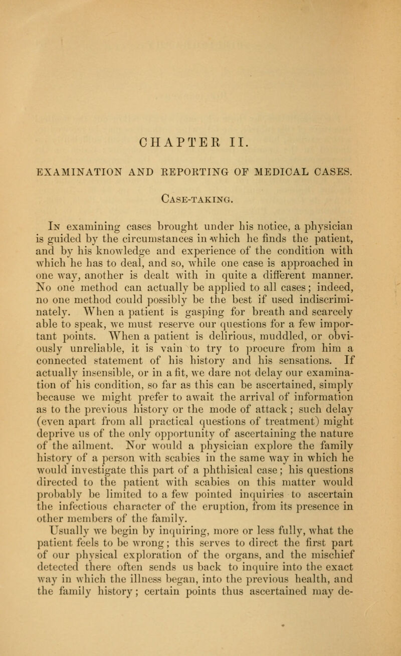 CHAPTER II. EXAMINATION AND EEPORTING OF MEDICAL CASES. Case-taking. In examining cases brought under his notice, a physician is guided by the circumstances in which he finds the patient, and by his knowledge and experience of the condition with which he has to deal, and so, Avhile one case is approached in one way, another is dealt with in quite a different manner. No one method can actually be applied to all cases; indeed, no one method could possibly be the best if used indiscrimi- nately. When a patient is gasping for breath and scarcely able to speak, we must reserve our questions for a few impor- tant points. When a patient is delirious, muddled, or obvi- ously unreliable, it is vain to try to procure from him a connected statement of his history and his sensations. If actually insensible, or in a fit, we dare not delay our examina- tion of his condition, so far as this can be ascertained, simply because we might prefer to await the arrival of information as to the previous history or the mode of attack ; such delay (even apart from all practical questions of treatment) might deprive us of the only opportunity of ascertaining the nature of the ailment. Nor would a physician exj)lore the family history of a person with scabies in the same way in which he would investigate this part of a phthisical case; his questions directed to the patient with scabies on this matter Avould probably be limited to a few pointed inquiries to ascertain the infectious character of the eruption, from its presence in other members of the family. Usually we begin by incpiiring, more or less fully, what the patient feels to be wrong; this serves to direct the first part of our physical exploration of the organs, and the mischief detected there often sends us back to inquire into the exact way in which the illness began, into the previous health, and the family history; certain points thus ascertained may de-