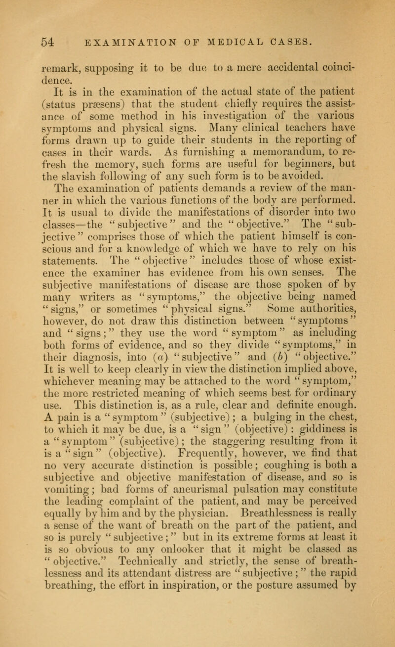 remark, supposing it to be due to a mere accidental coinci- dence. It is in the examination of the actual state of the patient (status prsesens) that the student chiefly requires the assist- ance of some method in his investigation of the various symptoms and physical signs. Many clinical teachers have forms drawn up to guide their students in the reporting of cases in their wards. As furnishing a memorandum, to re- fresh the memory, such forms are useful for beginners, but the slavish following of any such form is to be avoided. The examination of patients demands a review of the man- ner in which the various functions of the body are performed. It is usual to divide the manifestations of disorder into two classes—the  subjective  and the  objective. The  sub- jective comprises those of which the patient himself is con- scious and for a knowledge of which we have to rely on his statements. The  objective  includes those of whose exist- ence the examiner has evidence from his own senses. The subjective manifestations of disease are those spoken of by many writers as  symptoms, the objective being named  signs, or sometimes *' physical signs. Some authorities, however, do not draw this distinction between  symptoms  and  signs; they use the word  symptom  as including both forms of evidence, and so they divide  symptoms, in their diagnosis, into (a) subjective and (b) objective. It is well to keep clearly in view the distinction implied above, whichever meaning may be attached to the word symptom, the more restricted meaning of which seems best for ordinary use. This distinction is, as a rule, clear and definite enough. A pain is a  symptom  (subjective) ; a bulging in the chest, to which it may be due, is a  sign  (objective): giddiness is a symptom (subjective); the staggering resulting from it is a  sign  (objective). Frequently, how'ever, we find that no very accurate distinction is possible; coughing is both a subjective and objective manifestation of disease, and so is vomiting; bad forms of aneurismal pulsation may constitute the leading complaint of the patient, and may be perceived equally by him and by the i)liysician. Breathlessness is really a sense of the want of breath on the part of the patient, and so is purely  subjective; but in its extreme forms at least it is so obvious to any onlooker that it might be classed as  objective. Technically and strictly, the sense of breath- lessness and its attendant distress are  subjective ; the rapid breathing, the effort in inspiration, or the posture assumed by