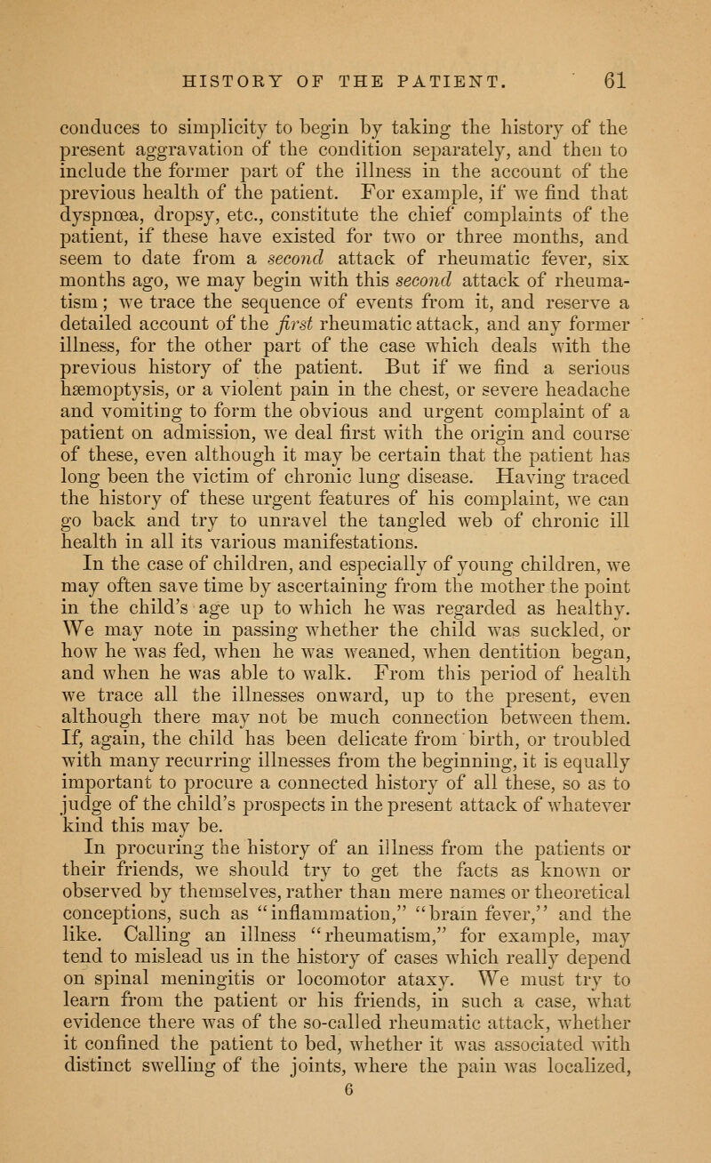 conduces to simplicity to begin by taking the history of the present aggravation of the condition separately, and then to include the former part of the illness in the account of the previous health of the patient. For example, if we find that dyspnoea, dropsy, etc., constitute the chief complaints of the patient, if these have existed for two or three months, and seem to date from a second attack of rheumatic fever, six months ago, we may begin with this second attack of rheuma- tism ; we trace the sequence of events from it, and reserve a detailed account of the first rheumatic attack, and any former illness, for the other part of the case which deals with the previous history of the patient. But if we find a serious haemoptysis, or a violent pain in the chest, or severe headache and vomiting to form the obvious and urgent comj^laint of a patient on admission, we deal first with the origin and course of these, even although it may be certain that the patient has long been the victim of chronic lung disease. Having traced the history of these urgent features of his complaint, we can go back and try to unravel the tangled web of chronic ill health in all its various manifestations. In the case of children, and especially of young children, we may often save time by ascertaining from the mother the point in the child's age up to which he was regarded as healthy. We may note in passing whether the child was suckled, or how he was fed, when he was weaned, when dentition began, and when he was able to walk. From this period of health we trace all the illnesses onward, up to the present, even although there may not be much connection between them. If, again, the child has been delicate from birth, or troubled with many recurring illnesses from the beginning, it is equally important to procure a connected history of all these, so as to judge of the child's prospects in the present attack of whatever kind this may be. In procuring the history of an illness from the patients or their friends, we should try to get the facts as known or observed by themselves, rather than mere names or theoretical conceptions, such as inflammation, brain fever, and the like. Calling an illness rheumatism, for example, may tend to mislead us in the history of cases which really depend on spinal meningitis or locomotor ataxy. We must try to learn from the patient or his friends, in such a case, what evidence there was of the so-called rheumatic attack, whether it confined the patient to bed, whether it was associated with distinct swelling of the joints, wdiere the pain was localized, 6