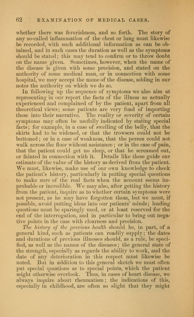 whether there was feverishness, and so forth. The story of any so-called inflammation of the chest or lung must likewise be recorded, with such additional information as can be ob- tained, and in such cases the duration as well as the symptoms should be stated; this may tend to confirm or to throw doubt on the name given. Sometimes, however, when the name of the disease is given with some precision, and stated on the authority of some medical man, or in connection with some hospital, we may accept the name of the disease, adding in our notes the authority on which we do so. In following up the sequence of symptoms we also aim at representing in our report the facts of the illness as actually exi)erienced and complained of by the patient, apart from all theoretical views; some j^atients are very fond of importing these into their narrative. The reality or severity of certain symptoms may often be usefully indicated by stating special facts; for example, in a case of swelling of the belly, that the skirts had to be widened, or that the trowsers could not be buttoned; or in a case of weakness, that the person could not walk across the floor without assistance; or in the case of pain, that the patient could get no sleep, or that he screamed out, or fainted in connection with it. Details like these guide our estimate of the value of the history as derived from the patient. We must, likewise, make use of our own knowledge to check the patient's history, particularly in putting sj^ecial questions to make sure of the real facts when the account seems im- probable or incredible. We may also, after getting the history from the jiatient, inquire as to whether certain sym2)toms were not present, as he may have forgotten them, but we must, if possible, avoid j^utting ideas into our patients' miuds; leading- questions must be sparingly used, or at least reserved for the end of the interrogation, and in particular to bring out nega- tive points in the case with clearness and precision. The history of the previous health should be, in part, of a general kind, such as patients can readily supply; the dates and durations of previous illnesses should, as a rule, be speci- fied, as well as the names of the diseases; the general state of the strength, especially as regards the ability to work, and the date of any deterioration in this respect must likewise be noted. But in addition to this general sketch we must often put special questions as to special points, which the patient might otherwise overlook. Thus, in cases of heart disease, we always inquire about rheumatism; the indications of this, especially in childhood, are often so slight that they might