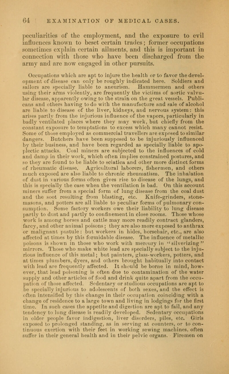 peculiarities of the employment, and the exposure to evil influences known to beset certain trades; former occupations sometimes explain certain ailments, and this is important in connection with those who have been discharged from the army and are now engaged in other pursuits. Occupations which are apt to injure the health or to favor the devel- opment of disease can onl}-he roughly indicated here. Soldiers and sailors are specially liable to aneurism. Hammermen and others using their arms violently, are frequently the victims of aortic valvu- lar disease, apparently owing to the strain on the great vessels. Publi- cans and others having to do with the manufacture and sale of alcohol are liable to disease of the liver, kidneys, and nervous system: this arises partly from the injurious influence of the vapors, particularly in badly ventilated places where they may work, hut chiefly from the constant exposure to temptations to excess which many cannot resist. Some of those employed as commercial travellers are exposed to similar dangers. Butchers have been supposed to be injuriously influenced by their business, and have been regarded as specially liable to apo- plectic attacks. Coal miners are subjected to the influences of cold and damp in their work, which often implies constrained postures, and so they are found to be liable to sciatica and other more distinct forms of rheumatic disease. Agricultural laborers, fishermen, and others much exposed are also liable to chronic rheumatism. The inhalation of dust in various forms often gives rise to disease of the lungs, and this is specially the case when the ventilation is bad. On this account miners suflfer from a special form of lung disease from the coal dust and the soot resulting from blasting, etc. Knife-grinders, stone- masons, and potters are all liable to peculiar forms of pulmonary con- sumption. Some factory workers owe their liability to lung disease partly to dust and partly to confinement in close rooms. Those whose work is among horses and cattle may more readily contract glanders, farcy, and other animal poisons ; the}' are also more exposed to anthrax or malignant pustule : but workers in hides, horsehair, etc, are also affected at times b}' this formidable disease. The influence of metallic jjoisons is shown in those who work with mercury in  silverizing  mirrors. Those who make white lead are specially subject to the inju- rious influence of this metal; but painters, glass-workers, potters, and at times plumbers, dyers, and others brought habitually into contact with lead are frequently affected. It should be borne in mind, how- ever, that lead poisoning is often due to contamination of the water supply and other articles of food and drink quite apart from the occu- pation of those aflected. Sedentary or studious occupations are apt to be specially injurious to adolescents of both sexes, and the effect is often intensified by this change in their occupation coinciding with a change of residence to a large town and living in lodgings for the first time. In such cases the appetite and dige^^tion are apt to fail, and any tendency to lung disease is readily developed. Sedentary occupations in older people favor indigestion, liver disorders, piles, etc. Girls exposed to prolonged standing, as in serving at counters, or to con- tinuous exertion with their feet in working sewing machines, often suffer in their general health and in their pelvic organs. Firemen on