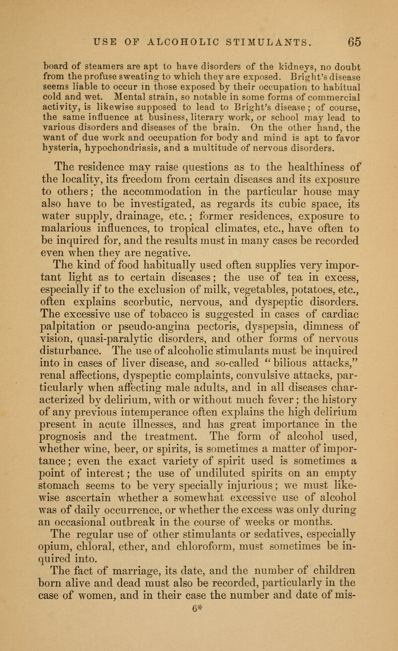 board of steamers are apt to have disorders of the kidneys, no doubt from the profuse sweating to which they are exposed. Bright's disease seems liable to occur in those exposed by their occupation to habitual cold and wet. Mental strain, so notable in some forms of com.mercial activity, is likewise supposed to lead to Bright's disease ; of course, the same influence at business, literary work, or school may lead to various disorders and diseases of the brain. On the other hand, the want of due work and occupation for body and mind is apt to favor hysteria, hypochondriasis, and a multitude of nervous disorders. The residence may raise questions as to the healthiness of the locality, its freedom from certain diseases and its exposure to others; the accommodation in the particular house may also have to be investigated, as regards its cubic space, its water supply, drainage, etc.; former residences, exposure to malarious influences, to tropical climates, etc., have often to be inquired for, and the results must in many cases be recorded even when they are negative. The kind of food habitually used often supplies very impor- tant light as to certain diseases; the use of tea in excess, especially if to the exclusion of milk, vegetables, potatoes, etc., often explains scorbutic, nervous, and dyspeptic disorders. The excessive use of tobacco is suggested in cases of cardiac palpitation or pseudo-angina pectoris, dyspepsia, dimness of vision, quasi-paralytic disorders, and other forms of nervous disturbance. The use of alcoholic stimulants must be inquired into in cases of liver disease, and so-called  bilious attacks, renal affections, dyspeptic complaints, convulsive attacks, par- ticularly when affecting male adults, and in all diseases char- acterized by delirium, with or without much fever; the history of any previous intemperance often explains the high delirium present in acute illnesses, and has great importance in the prognosis and the treatment. The form of alcohol used, whether wine, beer, or spirits, is sometimes a matter of impor- tance ; even the exact variety of spirit used is sometimes a point of interest; the use of undiluted spirits on an empty stomach seems to be very specially injurious; we must like- wise ascertain whether a somew^hat excessive use of alcohol was of daily occurrence, or whether the excess was only during an occasional outbreak in the course of wrecks or months. The regular use of other stimulants or sedatives, especially opium, chloral, ether, and chloroform, must sometimes be in- quired into. The fact of marriage, its date, and the number of children born alive and dead must also be recorded, particularly in the case of w^omen, and in their case the number and date of mis- 6*