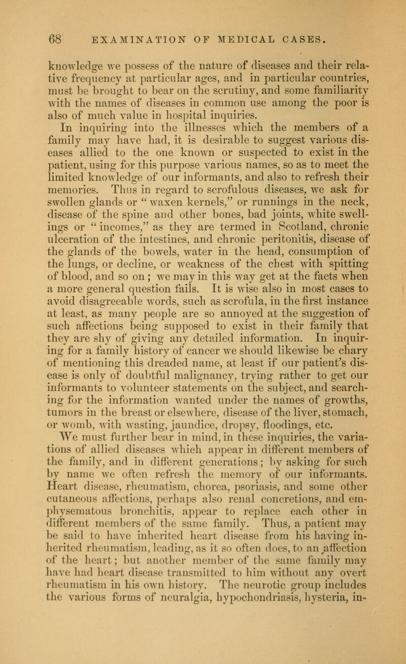 knowledge we possess of the nature of diseases and their rela- tive frequency at particular ages, and in particular countries, must l)e brought to bear on the scrutiny, and some familiarity with the names of diseases in common use among the poor is also of much value in hospital inquiries. In inquiring into the illnesses which the members of a family may have had, it is desirable to suggest various dis- eases allied to the one known or suspected to exist in the patient, using for this purpose various names, so as to meet the limited knowledge of our informants, and also to refresh their memories. Thus in regard to scrofulous diseases, we ask for swollen glands or  waxen kernels, or runnings in the neck, disease of the spine and other bones, bad joints, white swell- ings or  incomes, as they are termed in Scotland, chronic ulceration of the intestines, and chronic peritonitis, disease of the glands of the bowels, water in the head, consumption of the lungs, or decline, or weakness of the chest with spitting of blood, and so on; we may in this way get at the facts when a more general question fails. It is wise also in most cases to avoid disagreeable Avords, such as scrofula, in the first instance at least, as many people are so annoyed at the suggestion of such affections being supposed to exist in their family that they are shy of giving any detailed information. In inquir- ing for a family history of cancer we should likewise be chary of mentioning this dreaded name, at least if our patient's dis- ease is only of doubtful malignancy, trying rather to get our informants to volunteer statements on the subject, and search- ing for the information wanted under the names of growths, tumors in the breast or elsewhere, disease of the liver, stomach, or womb, with wasting, jaundice, dropsy, floodings, etc. We must further bear in mind, in these inquiries, the varia- tions of allied diseases which appear in different members of the family, and in different generations; by asking for such by name we often refresh the memory of our informants. Heart disease, rheumatism, chorea, psoriasis, and some other cutaneous affections, perhaps also renal concretions, and em- physematous bronchitis, appear to replace each other in different members of the sanie family. Thus, a patient may be said to have inherited heart disease from his having in- herited rheumatism, leading, as it so often does, to an ^affection of the heart; but another member of the same family may have had heart disease transmitted to him Avithout any overt rheumatism in his own history. The neurotic group includes the various forms of neuralgia, hypochondriasis, hysteria, in-