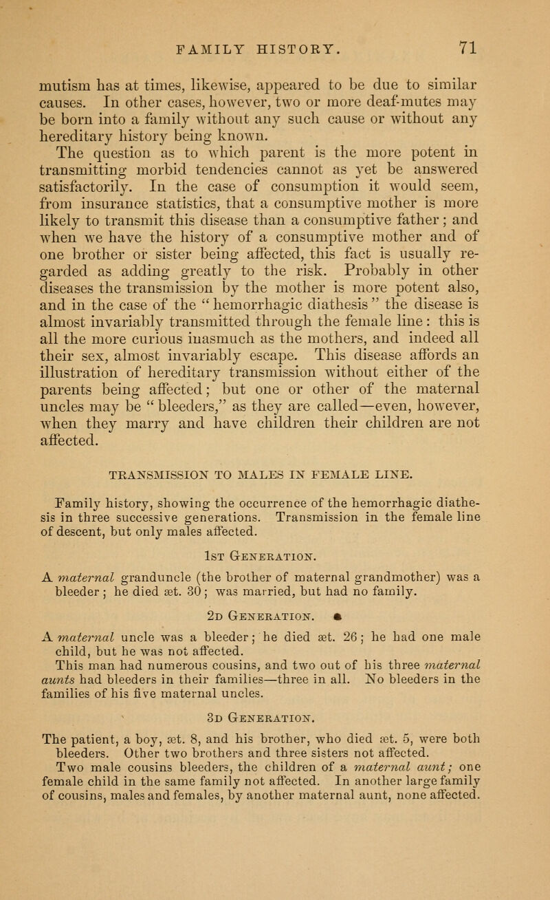mutism has at times, likewise, appeared to be due to similar causes. In other cases, however, two or more deaf-mutes may be born into a family without any such cause or without any hereditary history being known. The question as to which parent is the more potent in transmitting morbid tendencies cannot as yet be answered satisfactorily. In the case of consumption it would seem, from insurance statistics, that a consumptive mother is more likely to transmit this disease than a consumptive father; and when we have the history of a consumptive mother and of one brother or sister being affected, this fact is usually re- garded as adding greatly to tlie risk. Probably in other diseases the transmission by the mother is more potent also, and in the case of the hemorrhagic diathesis the disease is almost invariably transmitted through the female line : this is all the more curious inasmuch as the mothers, and indeed all their sex, almost invariably escape. This disease affords an illustration of hereditary transmission without either of the parents being affected; but one or other of the maternal uncles may be bleeders, as they are called—even, however, when they marry and have children their children are not affected. TRANSMISSION TO MALES IN FEMALE LINE. Family history, showing the occurrence of the hemorrhagic diathe- sis in three successive generations. Transmission in the female line of descent, but only males affected. 1st G-ENERATlOlSr. A maternal granduncle (the brother of maternal grandmother) was a bleeder ; he died set. 30 ; was married, but had no family. 2d Generation. • A. maternal uncle was a bleeder; he died aet. 26; he had one male child, but he was not affected. This man had numerous cousins, and two out of his three maternal aunts had bleeders in their families—three in all. No bleeders in the families of his five maternal uncles. 3d Generation. The patient, a boy, a3t. 8, and his brother, who died fet. 5, were both bleeders. Other two brothers and three sisters not affected. Two male cousins bleeders, the children of a maternal aunt; one female child in the same family not affected. In another large family of cousins, males and females, by another maternal aunt, none affected.