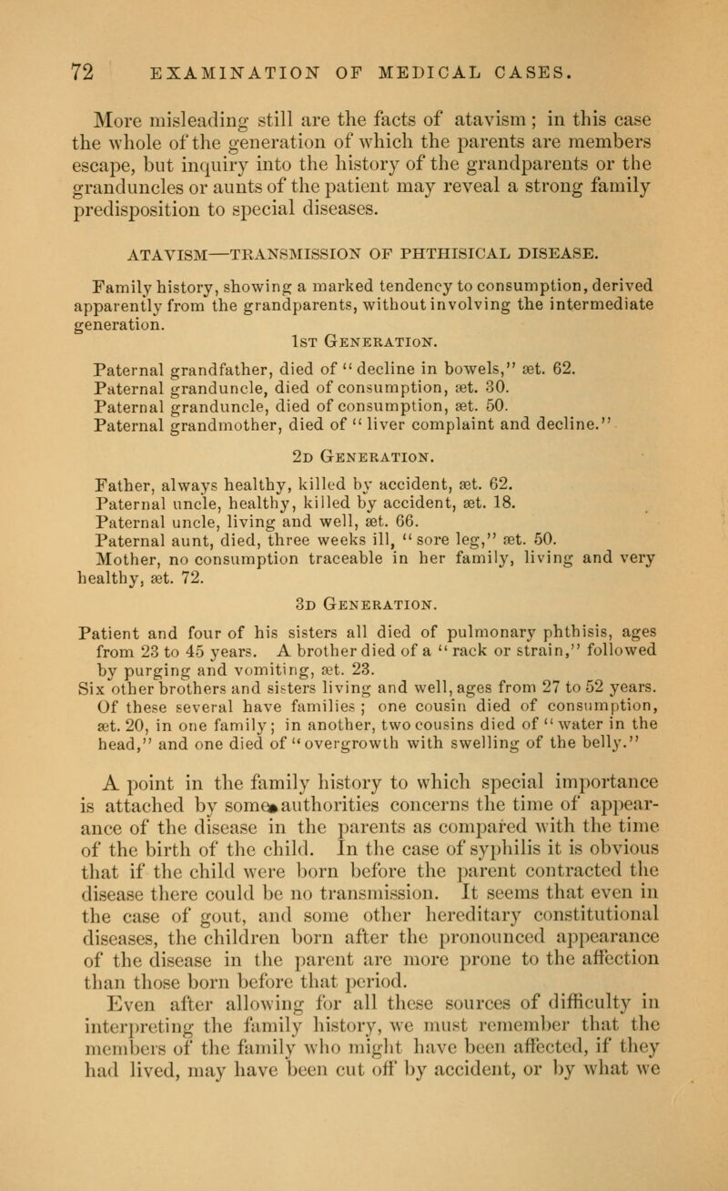More misleading still are the facts of atavism ; in this case the whole of the generation of which the parents are members escape, but inquiry into the history of the grandparents or the granduncles or aunts of the patient may reveal a strong family predisposition to special diseases. ATAVISM—TRANSMISSION OF PHTHISICAL DISEASE. Family history, showing a marked tendency to consumption, derived apparently from the grandparents, without involving the intermediate generation. 1st Generation. Paternal grandfather, died of  decline in bowels, set. 62. Paternal granduncle, died of consumption, aet. 30. Paternal granduncle, died of consumption, set. 50. Paternal grandmother, died of  liver complaint and decline. 2d Generation. Father, always healthy, killed by accident, set. 62. Paternal uncle, healthy, killed by accident, set. 18. Paternal uncle, living and well, set. 66. Paternal aunt, died, three weeks ill, sore leg, set. 50. Mother, no consumption traceable in her family, living and very healthy, set. 72. 3d Generation. Patient and four of his sisters all died of pulmonary phthisis, ages from 23 to 45 years. A brother died of a  rack or strain, followed by purging and vomiting, set. 23. Six other brothers and sisters living and well, ages from 27 to 52 years. Of these several have families ; one cousin died of consumption, set. 20, in one family ; in another, two cousins died of  water in the head, and one died of overgrowth with swelling of the belly. A point in the family history to which special importance is attached by som^ authorities concerns the time of appear- ance of the disease in the j^arents as compared with the time of the birth of the child. In the case of syphilis it is obvious that if the child were born before the parent contracted the disease there could be no transmission. It seems that even in the case of gout, and some other hereditary constitutional diseases, the children born after the pronounced appearance of the disease in the parent are more prone to the affection than those born before that period. Even after allowing for all these sources of difficulty in interi)reting the family history, we must remember that the members of the family who might have been affected, if they had lived, may have been cut off by accident, or ])y what we