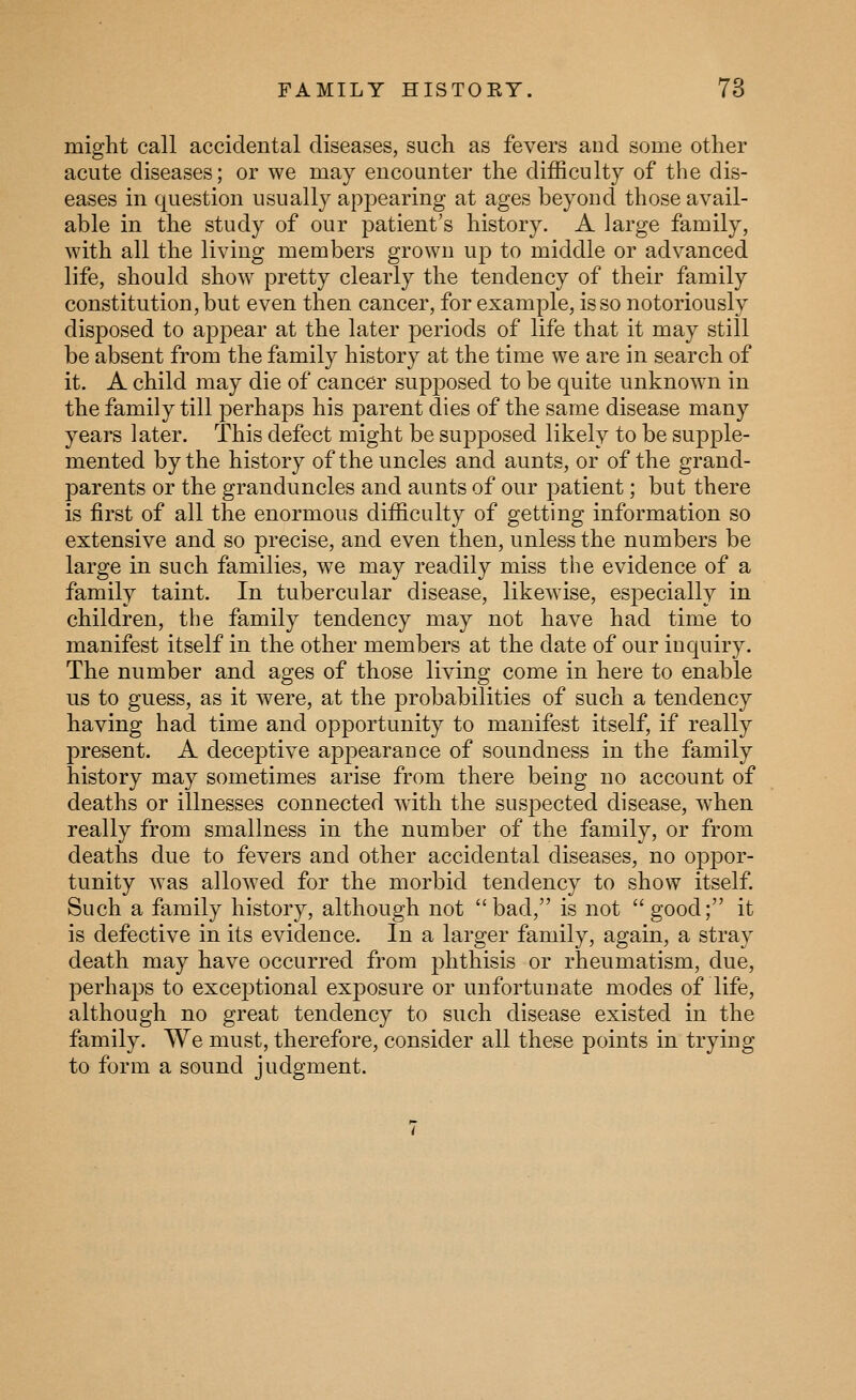 might call accidental diseases, such as fevers and some other acute diseases; or we may encounter the difficulty of the dis- eases in question usually appearing at ages beyond those avail- able in the study of our patient's history. A large family, with all the living members grown uj) to middle or advanced life, should show pretty clearly the tendency of their family constitution, but even then cancer, for example, is so notoriously disposed to appear at the later periods of life that it may still be absent from the family history at the time we are in search of it. A child may die of cancer supposed to be quite unknown in the family till j^erhaps his parent dies of the same disease many years later. This defect might be supposed likely to be supple- mented by the history of the uncles and aunts, or of the grand- parents or the granduncles and aunts of our patient; but there is first of all the enormous difficulty of getting information so extensive and so precise, and even then, unless the numbers be large in such families, we may readily miss the evidence of a family taint. In tubercular disease, likewise, especially in children, the family tendency may not have had time to manifest itself in the other members at the date of our inquiry. The number and ages of those living come in here to enable us to guess, as it were, at the j)robabilities of such a tendency having had time and opportunity to manifest itself, if really present. A deceptive apj)earance of soundness in the family history may sometimes arise from there being no account of deaths or illnesses connected with the suspected disease, when really from smallness in the number of the family, or from deaths due to fevers and other accidental diseases, no oppor- tunity was allowed for the morbid tendency to show itself. Such a family history, although not bad, is not good; it is defective in its evidence. In a larger family, again, a stray death may have occurred from phthisis or rheumatism, due, perhaps to exceptional exposure or unfortunate modes of life, although no great tendency to such disease existed in the family. We must, therefore, consider all these points in trying to form a sound judgment.