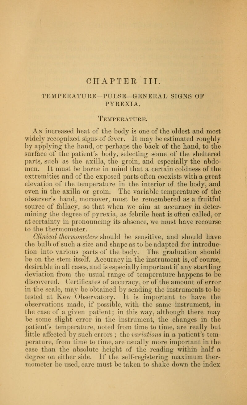CHAPTER III. TEMPERATUKE—PULSE—GENEEAL SIGNS OF PYKEXIA. Temperature. An increased heat of the body is one of the oldest and most widely recognized signs of fever. It may be estimated roughly by applying the hand, or j^erhaps the back of the hand, to the surface of the patient's body, selecting some of the sheltered parts, such as the axilla, the groin, and especially the abdo- men. It must be borne in mind that a certain coldness of the extremities and of the exposed parts often coexists with a great elevation of the temperature in the interior of the body, and even in the axilla or groin. The variable temperature of the observer's hand, moreover, must be remembered as a fruitful source of fallacy, so that when we aim at accuracy in deter- mining the degree of pyrexia, as febrile heat is often called, or at certainty in pronouncing its absence, we must have recourse to the thermometer. Clinical thermometers should be sensitive, and should have the bulb of such a size and shajDe as to be adapted for introduc- tion into various parts of the body. The graduation should be on the stem itself. Accuracy in the instrument is, of course, desirable in all cases, and is especially important if any startling deviation from the usual range of temperature happens to be discovered. Certificates of accuracy, or of the amount of error in the scale, may be obtained by sending the instruments to be tested at Kew Observatory. It is important to have the observations made, if possible, with the same instrument, in the case of a given patient; in this way, although there may be some slight error in the instrument, the changes in the patient's temperature, noted from time to time, are really but little affected by such errors ; the variatiotis in a patient's tem- perature, from time to time, are usually more im})ortant in the case than the absolute height of the reading within half a degree on either side. If the self-registering maximum ther- mometer be used, care must be taken to shake down the index