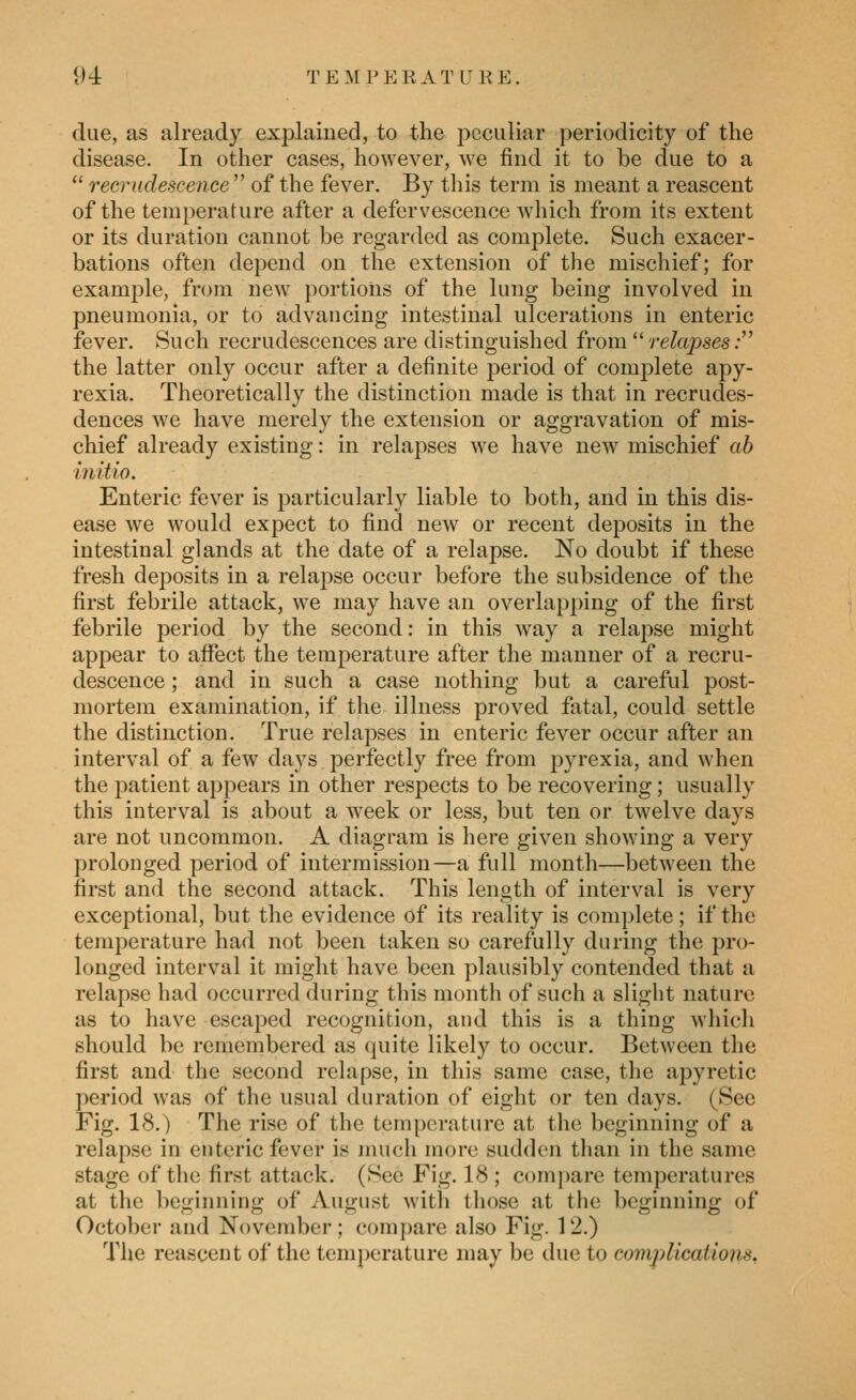 due, as already explained, to the peculiar periodicity of the disease. In other cases, however, we find it to be due to a  recrudescence  of the fever. By this term is meant a reascent of the temperature after a defervescence which from its extent or its duration cannot be i*egarded as complete. Such exacer- bations often depend on the extension of the mischief; for example, from new portions of the lung being involved in pneumonia, or to advancing intestinal ulcerations in enteric fever. Such recrudescences are distinguished from  relapses: the latter only occur after a definite period of complete apy- rexia. Theoretically the distinction made is that in recrudes- dences we have merely the extension or aggravation of mis- chief already existing: in relapses we have new mischief ab initio. Enteric fever is particularly liable to both, and in this dis- ease we would expect to find new or recent deposits in the intestinal glands at the date of a relapse. No doubt if these fresh deposits in a relapse occur before the subsidence of the first febrile attack, we may have an overlapping of the first febrile period by the second: in this way a relapse might appear to afifect the temperature after the manner of a recru- descence ; and in such a case nothing but a careful post- mortem examination, if the illness proved fatal, could settle the distinction. True relapses in enteric fever occur after an interval of a few days perfectly free from pyrexia, and when the patient appears in other respects to be recovering; usually this interval is about a week or less, but ten or twelve days are not uncommon. A diagram is here given showing a very prolonged period of intermission—a full month—between the first and the second attack. This length of interval is very exceptional, but the evidence of its reality is complete; if the temperature had not been taken so carefully during the pro- longed interval it might have been plausibly contended that a relapse had occurred during this month of such a slight nature as to have escaped recognition, and this is a thing which should be remembered as quite likely to occur. Between the first and the second relapse, in this same case, the apyretic period was of the usual duration of eight or ten days. (See Fig. 18.) The rise of the temperature at the beginning of a relapse in enteric fever is much more sudden than in the same stage of the first attack. (See Fig. 18 ; c()in[)are temperatures at the beginning of August with those at the beginning of October and November; compare also Fig. 12.) The reascent of the temperature may be due to complications.