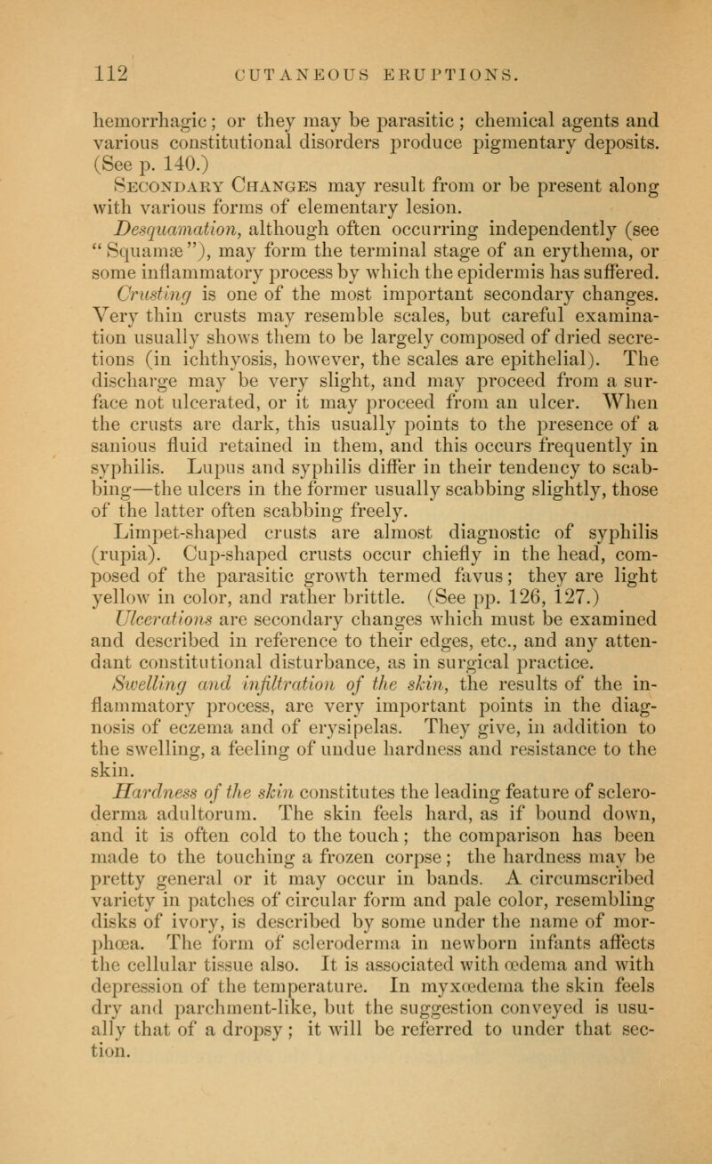 hemorrhagic; or they may be parasitic ; chemical agents and various constitutional disorders j)i'oduce pigmentary deposits. (See p. 140.) Secondary Changes may result from or be present along with various forms of elementary lesion. Desquamation, although often occurring independently (see  Squamae ), may form the terminal stage of an erythema, or some inflammatory process by Avhich the epidermis has suffered. Crusting is one of the most important secondary changes. Very thin crusts may resemble scales, but careful examina- tion usually shows them to be largely composed of dried secre- tions (in ichthyosis, however, the scales are epithelial). The discharge may be very slight, and may proceed from a sur- face not ulcerated, or it may proceed from an ulcer. When the crusts are dark, this usually points to the presence of a sanious fluid retained in them, and this occurs frequently in syphilis. Lupus and syphilis differ in their tendency to scab- bing—the ulcers in the former usually scabbing slightly, those of the latter often scabbing freely. Limpet-shaped crusts are almost diagnostic of syphilis (rupia). Cup-shaped crusts occur chiefly in the head, com- posed of the parasitic growth termed favus; they are light yellow in color, and rather brittle. (See pp. 126, 127.) Ulcerations are secondary changes which must be examined and described in reference to their edges, etc., and any atten- dant constitutional disturbance, as in surgical practice. Swelling and infiltration of the skin, the results of the in- flammatory process, are very important points in the diag- nosis of eczema and of erysipelas. They give, in addition to the swelling, a feeling of undue hardness and resistance to the skin. Hardness of the skin constitutes the leading feature of sclero- derma adultorum. The skin feels hard, as if bound down, and it is often cold to the touch; the comparison has been made to the touching a frozen corpse; the hardness may be pretty general or it may occur in bands. A circumscribed variety in patches of circular form and pale color, resembling disks of ivory, is described by some under the name of mor- phoea. The form of scleroderma in newborn infants affects the cellular tissue also. It is associated with oedema and with depression of the temperature. In myxoedema the skin feels dry and parchment-like, but the suggestion conveyed is usu- ally that of a drojisy; it will be referred to under that sec- tion.